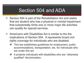 Section 504 and ADASection 504 is part of the Rehabilitation Act and states that ant student who has a physical or mental impairment that substantially limits one or more major life activities can qualify for special services.  Americans with Disabilities Act is similar to the the implications of Section 504.  It represents broad civil rights coverage for individuals who are disabled.  This law establishes guidelines for employment, public accommodations, transportation, etc. for individuals who are under this act.  It protects individuals with disabilities who are “otherwise qualified” discrimination.  