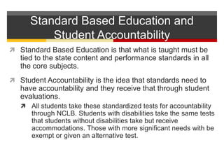 Standard Based Education and Student AccountabilityStandard Based Education is that what is taught must be tied to the state content and performance standards in all the core subjects.  Student Accountability is the idea that standards need to have accountability and they receive that through student evaluations.  All students take these standardized tests for accountability through NCLB. Students with disabilities take the same tests that students without disabilities take but receive accommodations. Those with more significant needs with be exempt or given an alternative test. 