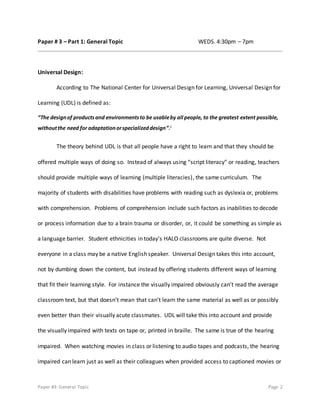 Paper #3: General Topic Page 2
Paper # 3 – Part 1: General Topic WEDS. 4:30pm – 7pm
Universal Design:
According to The National Center for Universal Design for Learning, Universal Design for
Learning (UDL) is defined as:
“The designof productsand environmentsto be usableby all people, to the greatest extent possible,
withoutthe need for adaptationorspecializeddesign”.i
The theory behind UDL is that all people have a right to learn and that they should be
offered multiple ways of doing so. Instead of always using “script literacy” or reading, teachers
should provide multiple ways of learning (multiple literacies), the same curriculum. The
majority of students with disabilities have problems with reading such as dyslexia or, problems
with comprehension. Problems of comprehension include such factors as inabilities to decode
or process information due to a brain trauma or disorder, or, it could be something as simple as
a language barrier. Student ethnicities in today’s HALO classrooms are quite diverse. Not
everyone in a class may be a native English speaker. Universal Design takes this into account,
not by dumbing down the content, but instead by offering students different ways of learning
that fit their learning style. For instance the visually impaired obviously can’t read the average
classroom text, but that doesn’t mean that can’t learn the same material as well as or possibly
even better than their visually acute classmates. UDL will take this into account and provide
the visually impaired with texts on tape or, printed in braille. The same is true of the hearing
impaired. When watching movies in class or listening to audio tapes and podcasts, the hearing
impaired can learn just as well as their colleagues when provided access to captioned movies or
 