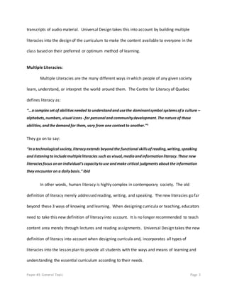Paper #3: General Topic Page 3
transcripts of audio material. Universal Design takes this into account by building multiple
literacies into the design of the curriculum to make the content available to everyone in the
class based on their preferred or optimum method of learning.
Multiple Literacies:
Multiple Literacies are the many different ways in which people of any given society
learn, understand, or interpret the world around them. The Centre for Literacy of Quebec
defines literacy as:
“…acomplexset of abilitiesneeded to understandanduse the dominantsymbol systemsofa culture –
alphabets,numbers,visual icons - for personal and communitydevelopment.The nature of these
abilities,andthe demandfor them, vary from one context to another.”ii
They go on to say:
“Ina technological society,literacyextends beyond the functional skillsofreading,writing,speaking
and listeningtoincludemultipleliteracies such as visual,mediaandinformationliteracy.These new
literaciesfocus onan individual’scapacitytouse andmake critical judgments about the information
they encounter on a dailybasis.” ibid
In other words, human literacy is highly complex in contemporary society. The old
definition of literacy merely addressed reading, writing, and speaking. The new literacies go far
beyond these 3 ways of knowing and learning. When designing curricula or teaching, educators
need to take this new definition of literacy into account. It is no longer recommended to teach
content area merely through lectures and reading assignments. Universal Design takes the new
definition of literacy into account when designing curricula and, incorporates all types of
literacies into the lesson plan to provide all students with the ways and means of learning and
understanding the essential curriculum according to their needs.
 