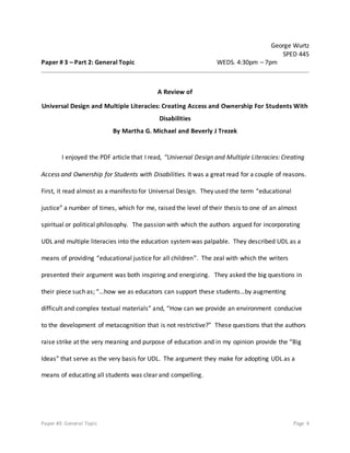 Paper #3: General Topic Page 4
George Wurtz
SPED 445
Paper # 3 – Part 2: General Topic WEDS. 4:30pm – 7pm
A Review of
Universal Design and Multiple Literacies: Creating Access and Ownership For Students With
Disabilities
By Martha G. Michael and Beverly J Trezek
I enjoyed the PDF article that I read, “Universal Design and Multiple Literacies: Creating
Access and Ownership for Students with Disabilities. It was a great read for a couple of reasons.
First, it read almost as a manifesto for Universal Design. They used the term “educational
justice” a number of times, which for me, raised the level of their thesis to one of an almost
spiritual or political philosophy. The passion with which the authors argued for incorporating
UDL and multiple literacies into the education systemwas palpable. They described UDL as a
means of providing “educational justice for all children”. The zeal with which the writers
presented their argument was both inspiring and energizing. They asked the big questions in
their piece such as; “…how we as educators can support these students…by augmenting
difficult and complex textual materials” and, “How can we provide an environment conducive
to the development of metacognition that is not restrictive?” These questions that the authors
raise strike at the very meaning and purpose of education and in my opinion provide the “Big
Ideas” that serve as the very basis for UDL. The argument they make for adopting UDL as a
means of educating all students was clear and compelling.
 