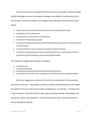 Paper #3: General Topic Page 5
The second reason why I enjoyed this article was because it provided concrete examples
of both technological and non-technological strategies and methods for implementing UDL in
the classroom. Of the tech methods and strategies they mentioned I found these to be most
helpful:
 Augmentthecurriculumwith illustrative resourcesto be presented electronically.
 Usegraphicswith the spoken word
 Useaudio texts orvideocassettesin theclassroom
 Usevideosin American Sign Language
 Usehypertextor hypermedia programsthatprovidelearning opportunitiesin nonsequentialand
nonlinearformats
 UseCD’s and DVD’sto record and document lecturesand demonstrations
 Let studentsusestill and video camerasto documentfield workor processesthatcan then be
reorganized to create web pages,podcastsand studentportfolios
The nontechnical suggestions the authors listed were:
 Usegraphictexts
 Usereciprocal teaching
 Employ learning opportunitiesthatareboth kinesthetic and tactile
 Invitestudentsto interview others,compareand contrasttheiranswersorengagein debates
All of these suggestions mentioned in the article are valuable tools for incorporating
UDL into the curriculum. They provide a checklist or battery of teaching tools that will improve
the quality of instruction and increase student comprehension and retention. The beauty of it
is that all students will benefit from this wide variety of teaching methods and strategies and
not just the students with disabilities. That is after all the very basis, if not the definition of,
Universal Design for Learning.
 