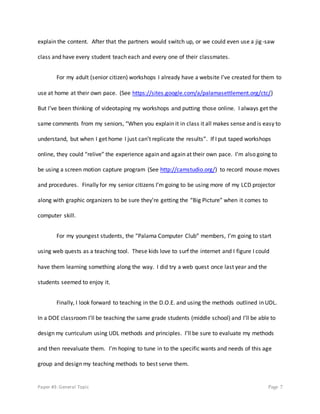 Paper #3: General Topic Page 7
explain the content. After that the partners would switch up, or we could even use a jig-saw
class and have every student teach each and every one of their classmates.
For my adult (senior citizen) workshops I already have a website I’ve created for them to
use at home at their own pace. (See https://sites.google.com/a/palamasettlement.org/ctc/)
But I’ve been thinking of videotaping my workshops and putting those online. I always get the
same comments from my seniors, “When you explain it in class it all makes sense and is easy to
understand, but when I get home I just can’t replicate the results”. If I put taped workshops
online, they could “relive” the experience again and again at their own pace. I’m also going to
be using a screen motion capture program (See http://camstudio.org/) to record mouse moves
and procedures. Finally for my senior citizens I’m going to be using more of my LCD projector
along with graphic organizers to be sure they’re getting the “Big Picture” when it comes to
computer skill.
For my youngest students, the “Palama Computer Club” members, I’m going to start
using web quests as a teaching tool. These kids love to surf the internet and I figure I could
have them learning something along the way. I did try a web quest once last year and the
students seemed to enjoy it.
Finally, I look forward to teaching in the D.O.E. and using the methods outlined in UDL.
In a DOE classroom I’ll be teaching the same grade students (middle school) and I’ll be able to
design my curriculum using UDL methods and principles. I’ll be sure to evaluate my methods
and then reevaluate them. I’m hoping to tune in to the specific wants and needs of this age
group and design my teaching methods to best serve them.
 