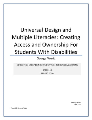 George Wurtz
SPED 445
Universal Design and
Multiple Literacies: Creating
Access and Ownership For
Students With Disabilities
George Wurtz
Paper#3: General Topic
EDUCATING EXCEPTIONAL STUDENTS IN REGULAR CLASSROOMS
SPED 445
SPRING 2010
 