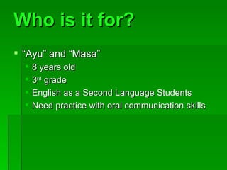 Who is it for? “ Ayu” and “Masa” 8 years old 3 rd grade English as a Second Language Students Need practice with oral communication skills