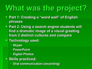What was the project? Part 1: Creating a “word wall” of English phrases Part 2: Using a search engine students will find a dramatic image of a visual greeting from 2 distinct cultures and compare Technology used: Skype PowerPoint Digital Photos Skills practiced: Oral communication (recording)