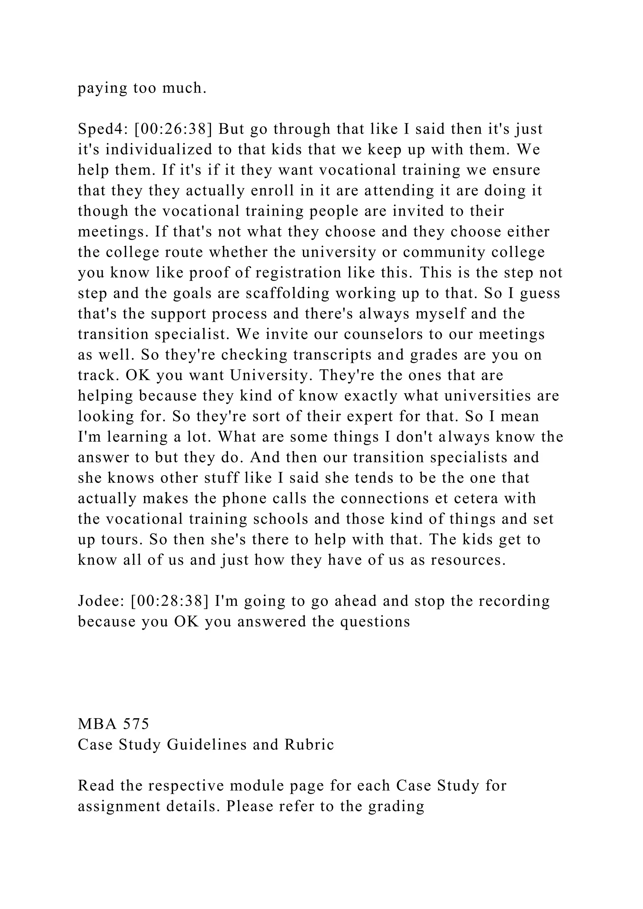 paying too much.
Sped4: [00:26:38] But go through that like I said then it's just
it's individualized to that kids that we keep up with them. We
help them. If it's if it they want vocational training we ensure
that they they actually enroll in it are attending it are doing it
though the vocational training people are invited to their
meetings. If that's not what they choose and they choose either
the college route whether the university or community college
you know like proof of registration like this. This is the step not
step and the goals are scaffolding working up to that. So I guess
that's the support process and there's always myself and the
transition specialist. We invite our counselors to our meetings
as well. So they're checking transcripts and grades are you on
track. OK you want University. They're the ones that are
helping because they kind of know exactly what universities are
looking for. So they're sort of their expert for that. So I mean
I'm learning a lot. What are some things I don't always know the
answer to but they do. And then our transition specialists and
she knows other stuff like I said she tends to be the one that
actually makes the phone calls the connections et cetera with
the vocational training schools and those kind of things and set
up tours. So then she's there to help with that. The kids get to
know all of us and just how they have of us as resources.
Jodee: [00:28:38] I'm going to go ahead and stop the recording
because you OK you answered the questions
MBA 575
Case Study Guidelines and Rubric
Read the respective module page for each Case Study for
assignment details. Please refer to the grading
 