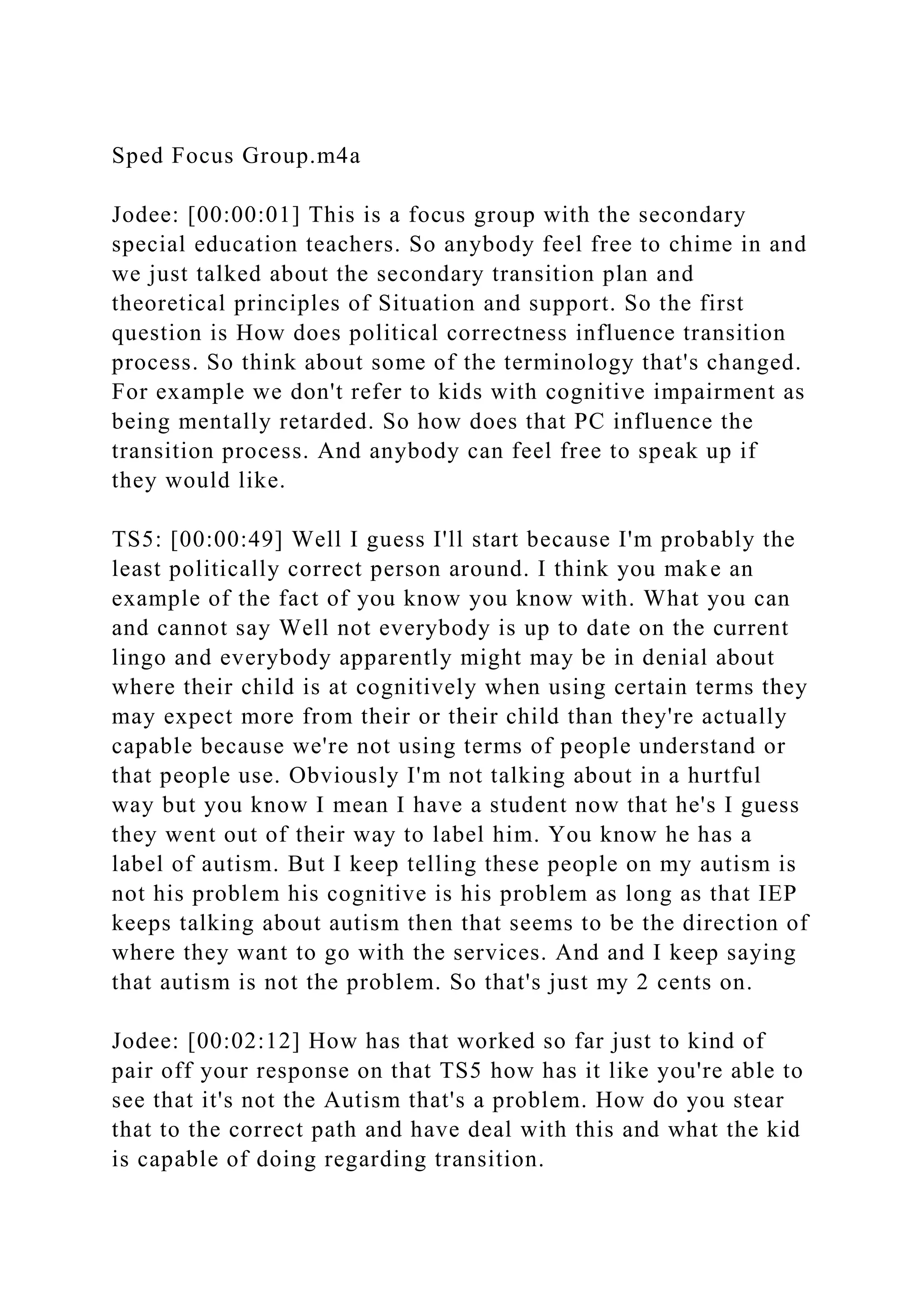 Sped Focus Group.m4a
Jodee: [00:00:01] This is a focus group with the secondary
special education teachers. So anybody feel free to chime in and
we just talked about the secondary transition plan and
theoretical principles of Situation and support. So the first
question is How does political correctness influence transition
process. So think about some of the terminology that's changed.
For example we don't refer to kids with cognitive impairment as
being mentally retarded. So how does that PC influence the
transition process. And anybody can feel free to speak up if
they would like.
TS5: [00:00:49] Well I guess I'll start because I'm probably the
least politically correct person around. I think you make an
example of the fact of you know you know with. What you can
and cannot say Well not everybody is up to date on the current
lingo and everybody apparently might may be in denial about
where their child is at cognitively when using certain terms they
may expect more from their or their child than they're actually
capable because we're not using terms of people understand or
that people use. Obviously I'm not talking about in a hurtful
way but you know I mean I have a student now that he's I guess
they went out of their way to label him. You know he has a
label of autism. But I keep telling these people on my autism is
not his problem his cognitive is his problem as long as that IEP
keeps talking about autism then that seems to be the direction of
where they want to go with the services. And and I keep saying
that autism is not the problem. So that's just my 2 cents on.
Jodee: [00:02:12] How has that worked so far just to kind of
pair off your response on that TS5 how has it like you're able to
see that it's not the Autism that's a problem. How do you stear
that to the correct path and have deal with this and what the kid
is capable of doing regarding transition.
 