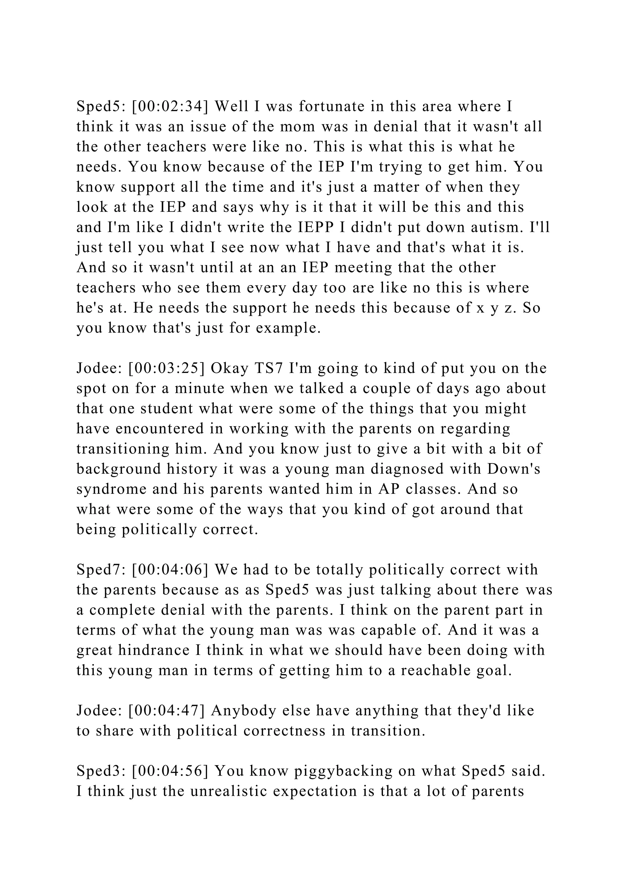 Sped5: [00:02:34] Well I was fortunate in this area where I
think it was an issue of the mom was in denial that it wasn't all
the other teachers were like no. This is what this is what he
needs. You know because of the IEP I'm trying to get him. You
know support all the time and it's just a matter of when they
look at the IEP and says why is it that it will be this and this
and I'm like I didn't write the IEPP I didn't put down autism. I'll
just tell you what I see now what I have and that's what it is.
And so it wasn't until at an an IEP meeting that the other
teachers who see them every day too are like no this is where
he's at. He needs the support he needs this because of x y z. So
you know that's just for example.
Jodee: [00:03:25] Okay TS7 I'm going to kind of put you on the
spot on for a minute when we talked a couple of days ago about
that one student what were some of the things that you might
have encountered in working with the parents on regarding
transitioning him. And you know just to give a bit with a bit of
background history it was a young man diagnosed with Down's
syndrome and his parents wanted him in AP classes. And so
what were some of the ways that you kind of got around that
being politically correct.
Sped7: [00:04:06] We had to be totally politically correct with
the parents because as as Sped5 was just talking about there was
a complete denial with the parents. I think on the parent part in
terms of what the young man was was capable of. And it was a
great hindrance I think in what we should have been doing with
this young man in terms of getting him to a reachable goal.
Jodee: [00:04:47] Anybody else have anything that they'd like
to share with political correctness in transition.
Sped3: [00:04:56] You know piggybacking on what Sped5 said.
I think just the unrealistic expectation is that a lot of parents
 