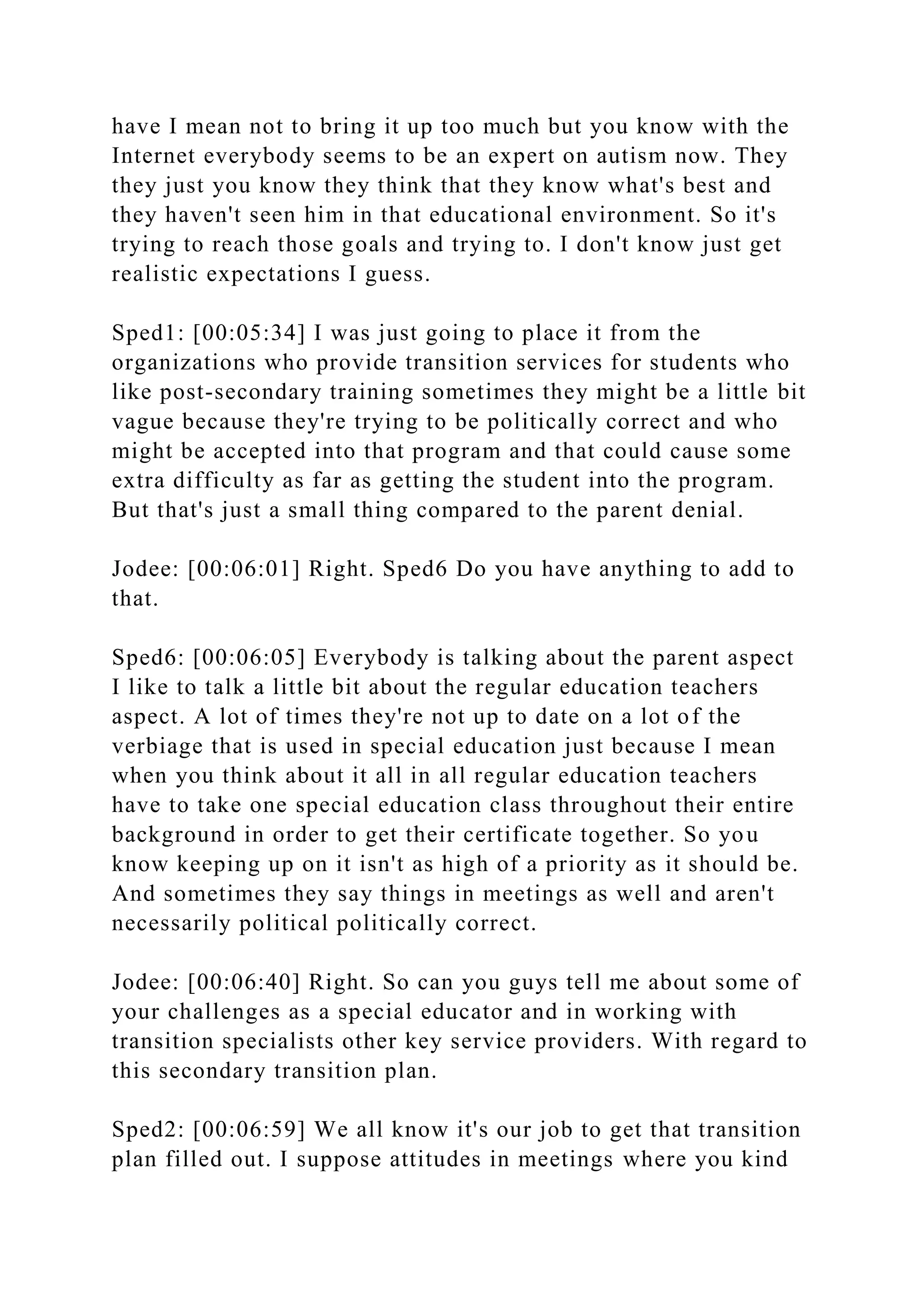 have I mean not to bring it up too much but you know with the
Internet everybody seems to be an expert on autism now. They
they just you know they think that they know what's best and
they haven't seen him in that educational environment. So it's
trying to reach those goals and trying to. I don't know just get
realistic expectations I guess.
Sped1: [00:05:34] I was just going to place it from the
organizations who provide transition services for students who
like post-secondary training sometimes they might be a little bit
vague because they're trying to be politically correct and who
might be accepted into that program and that could cause some
extra difficulty as far as getting the student into the program.
But that's just a small thing compared to the parent denial.
Jodee: [00:06:01] Right. Sped6 Do you have anything to add to
that.
Sped6: [00:06:05] Everybody is talking about the parent aspect
I like to talk a little bit about the regular education teachers
aspect. A lot of times they're not up to date on a lot of the
verbiage that is used in special education just because I mean
when you think about it all in all regular education teachers
have to take one special education class throughout their entire
background in order to get their certificate together. So you
know keeping up on it isn't as high of a priority as it should be.
And sometimes they say things in meetings as well and aren't
necessarily political politically correct.
Jodee: [00:06:40] Right. So can you guys tell me about some of
your challenges as a special educator and in working with
transition specialists other key service providers. With regard to
this secondary transition plan.
Sped2: [00:06:59] We all know it's our job to get that transition
plan filled out. I suppose attitudes in meetings where you kind
 
