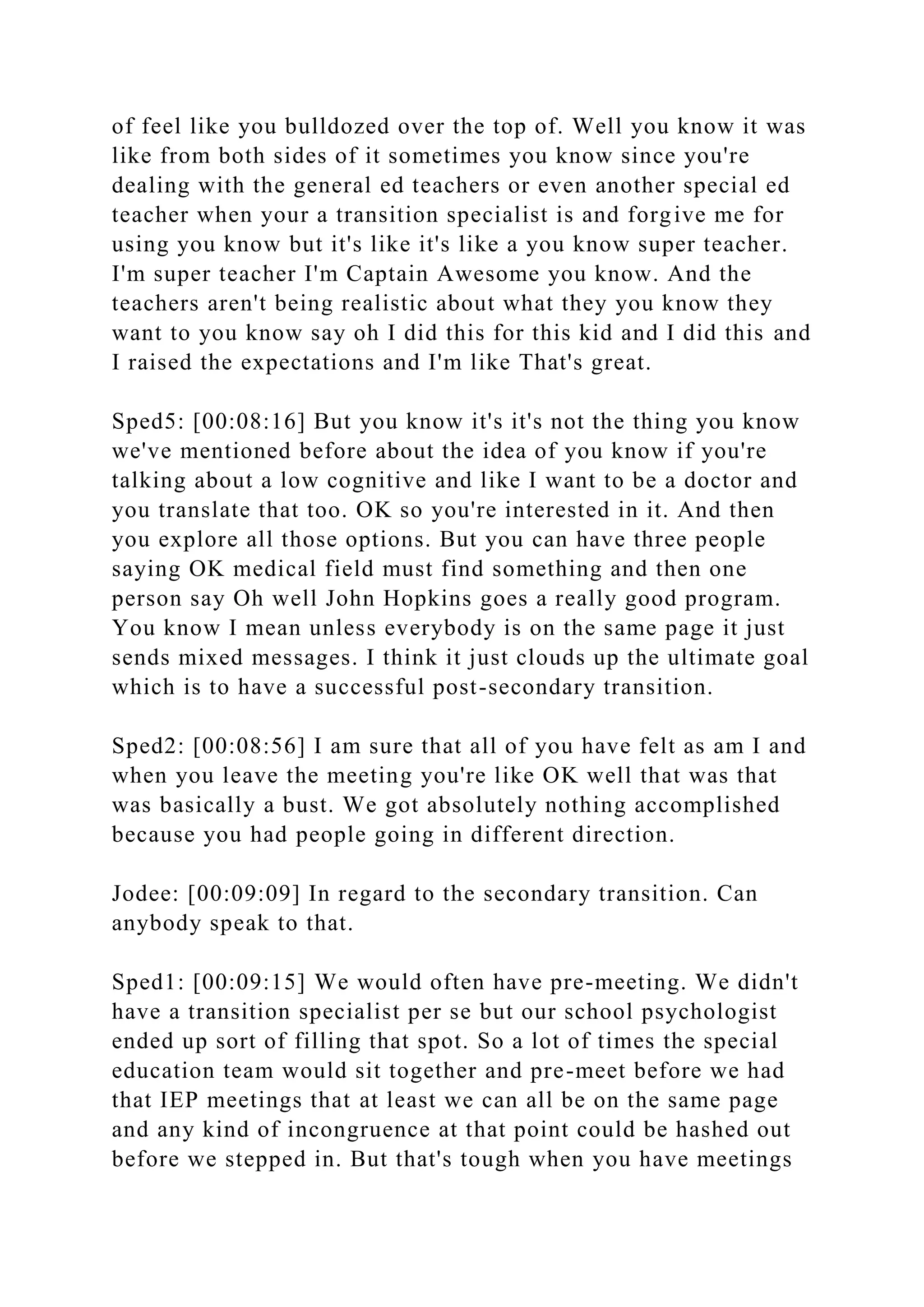 of feel like you bulldozed over the top of. Well you know it was
like from both sides of it sometimes you know since you're
dealing with the general ed teachers or even another special ed
teacher when your a transition specialist is and forgive me for
using you know but it's like it's like a you know super teacher.
I'm super teacher I'm Captain Awesome you know. And the
teachers aren't being realistic about what they you know they
want to you know say oh I did this for this kid and I did this and
I raised the expectations and I'm like That's great.
Sped5: [00:08:16] But you know it's it's not the thing you know
we've mentioned before about the idea of you know if you're
talking about a low cognitive and like I want to be a doctor and
you translate that too. OK so you're interested in it. And then
you explore all those options. But you can have three people
saying OK medical field must find something and then one
person say Oh well John Hopkins goes a really good program.
You know I mean unless everybody is on the same page it just
sends mixed messages. I think it just clouds up the ultimate goal
which is to have a successful post-secondary transition.
Sped2: [00:08:56] I am sure that all of you have felt as am I and
when you leave the meeting you're like OK well that was that
was basically a bust. We got absolutely nothing accomplished
because you had people going in different direction.
Jodee: [00:09:09] In regard to the secondary transition. Can
anybody speak to that.
Sped1: [00:09:15] We would often have pre-meeting. We didn't
have a transition specialist per se but our school psychologist
ended up sort of filling that spot. So a lot of times the special
education team would sit together and pre-meet before we had
that IEP meetings that at least we can all be on the same page
and any kind of incongruence at that point could be hashed out
before we stepped in. But that's tough when you have meetings
 