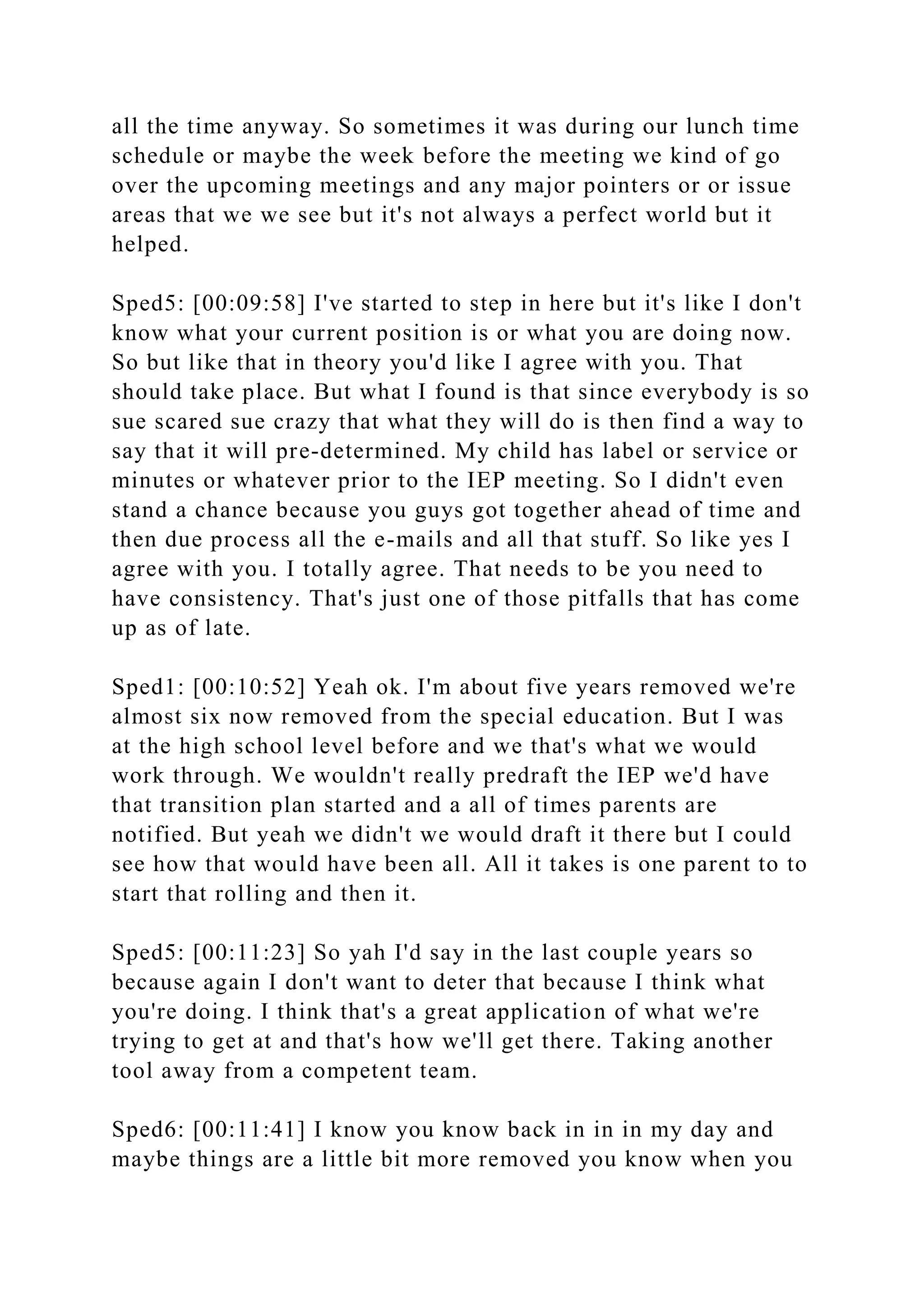 all the time anyway. So sometimes it was during our lunch time
schedule or maybe the week before the meeting we kind of go
over the upcoming meetings and any major pointers or or issue
areas that we we see but it's not always a perfect world but it
helped.
Sped5: [00:09:58] I've started to step in here but it's like I don't
know what your current position is or what you are doing now.
So but like that in theory you'd like I agree with you. That
should take place. But what I found is that since everybody is so
sue scared sue crazy that what they will do is then find a way to
say that it will pre-determined. My child has label or service or
minutes or whatever prior to the IEP meeting. So I didn't even
stand a chance because you guys got together ahead of time and
then due process all the e-mails and all that stuff. So like yes I
agree with you. I totally agree. That needs to be you need to
have consistency. That's just one of those pitfalls that has come
up as of late.
Sped1: [00:10:52] Yeah ok. I'm about five years removed we're
almost six now removed from the special education. But I was
at the high school level before and we that's what we would
work through. We wouldn't really predraft the IEP we'd have
that transition plan started and a all of times parents are
notified. But yeah we didn't we would draft it there but I could
see how that would have been all. All it takes is one parent to to
start that rolling and then it.
Sped5: [00:11:23] So yah I'd say in the last couple years so
because again I don't want to deter that because I think what
you're doing. I think that's a great application of what we're
trying to get at and that's how we'll get there. Taking another
tool away from a competent team.
Sped6: [00:11:41] I know you know back in in in my day and
maybe things are a little bit more removed you know when you
 