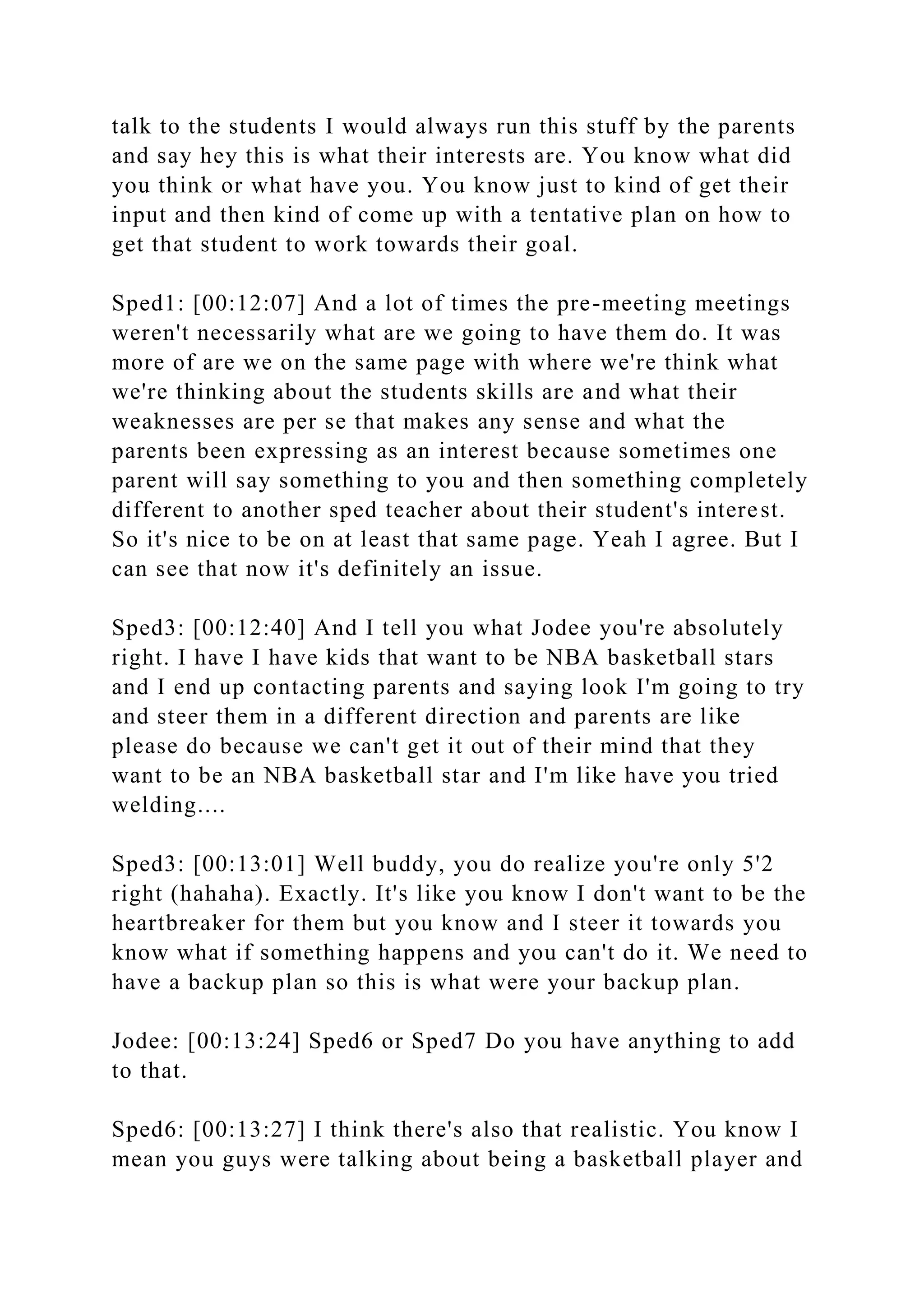 talk to the students I would always run this stuff by the parents
and say hey this is what their interests are. You know what did
you think or what have you. You know just to kind of get their
input and then kind of come up with a tentative plan on how to
get that student to work towards their goal.
Sped1: [00:12:07] And a lot of times the pre-meeting meetings
weren't necessarily what are we going to have them do. It was
more of are we on the same page with where we're think what
we're thinking about the students skills are and what their
weaknesses are per se that makes any sense and what the
parents been expressing as an interest because sometimes one
parent will say something to you and then something completely
different to another sped teacher about their student's interest.
So it's nice to be on at least that same page. Yeah I agree. But I
can see that now it's definitely an issue.
Sped3: [00:12:40] And I tell you what Jodee you're absolutely
right. I have I have kids that want to be NBA basketball stars
and I end up contacting parents and saying look I'm going to try
and steer them in a different direction and parents are like
please do because we can't get it out of their mind that they
want to be an NBA basketball star and I'm like have you tried
welding....
Sped3: [00:13:01] Well buddy, you do realize you're only 5'2
right (hahaha). Exactly. It's like you know I don't want to be the
heartbreaker for them but you know and I steer it towards you
know what if something happens and you can't do it. We need to
have a backup plan so this is what were your backup plan.
Jodee: [00:13:24] Sped6 or Sped7 Do you have anything to add
to that.
Sped6: [00:13:27] I think there's also that realistic. You know I
mean you guys were talking about being a basketball player and
 