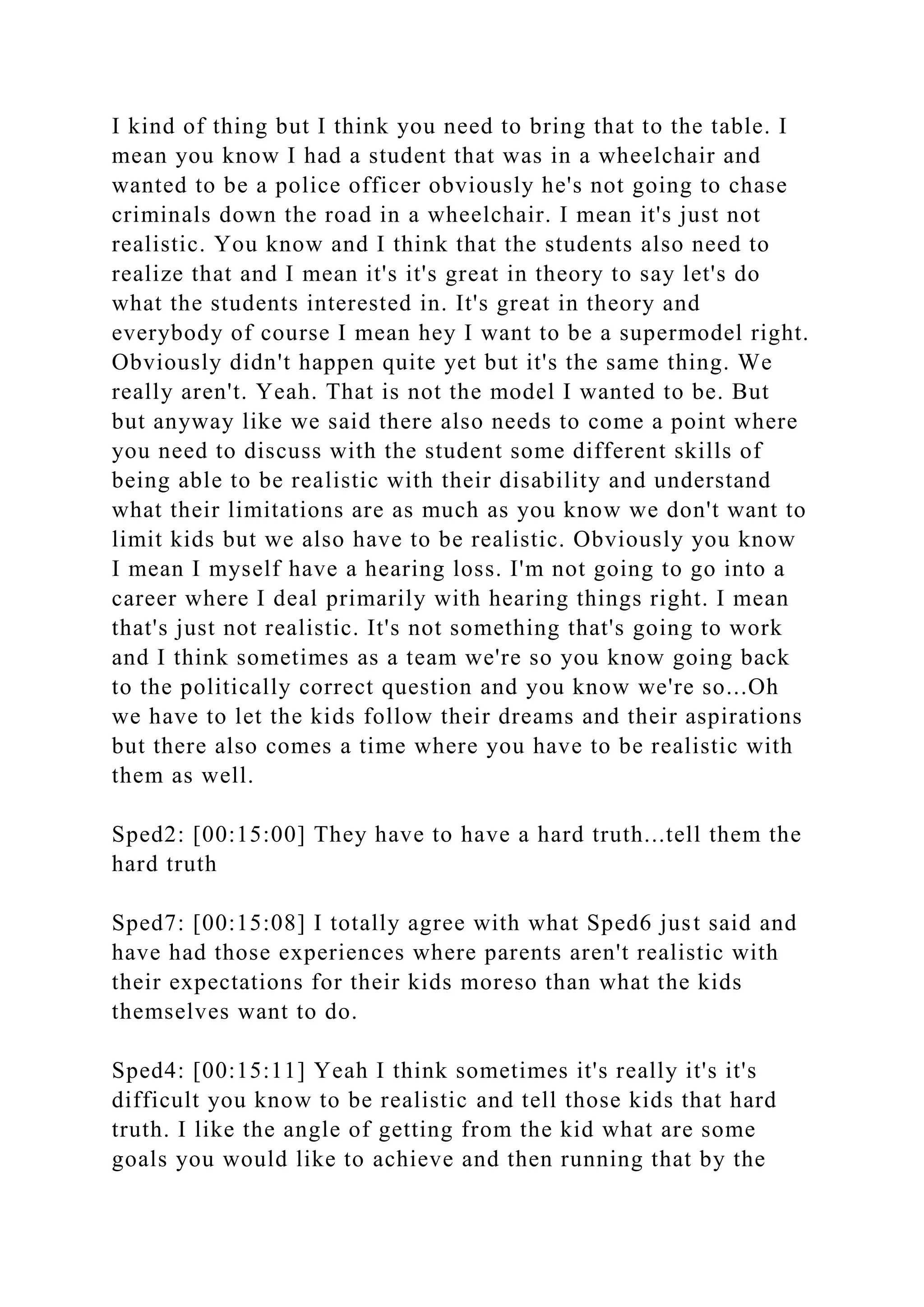 I kind of thing but I think you need to bring that to the table. I
mean you know I had a student that was in a wheelchair and
wanted to be a police officer obviously he's not going to chase
criminals down the road in a wheelchair. I mean it's just not
realistic. You know and I think that the students also need to
realize that and I mean it's it's great in theory to say let's do
what the students interested in. It's great in theory and
everybody of course I mean hey I want to be a supermodel right.
Obviously didn't happen quite yet but it's the same thing. We
really aren't. Yeah. That is not the model I wanted to be. But
but anyway like we said there also needs to come a point where
you need to discuss with the student some different skills of
being able to be realistic with their disability and understand
what their limitations are as much as you know we don't want to
limit kids but we also have to be realistic. Obviously you know
I mean I myself have a hearing loss. I'm not going to go into a
career where I deal primarily with hearing things right. I mean
that's just not realistic. It's not something that's going to work
and I think sometimes as a team we're so you know going back
to the politically correct question and you know we're so...Oh
we have to let the kids follow their dreams and their aspirations
but there also comes a time where you have to be realistic with
them as well.
Sped2: [00:15:00] They have to have a hard truth...tell them the
hard truth
Sped7: [00:15:08] I totally agree with what Sped6 just said and
have had those experiences where parents aren't realistic with
their expectations for their kids moreso than what the kids
themselves want to do.
Sped4: [00:15:11] Yeah I think sometimes it's really it's it's
difficult you know to be realistic and tell those kids that hard
truth. I like the angle of getting from the kid what are some
goals you would like to achieve and then running that by the
 