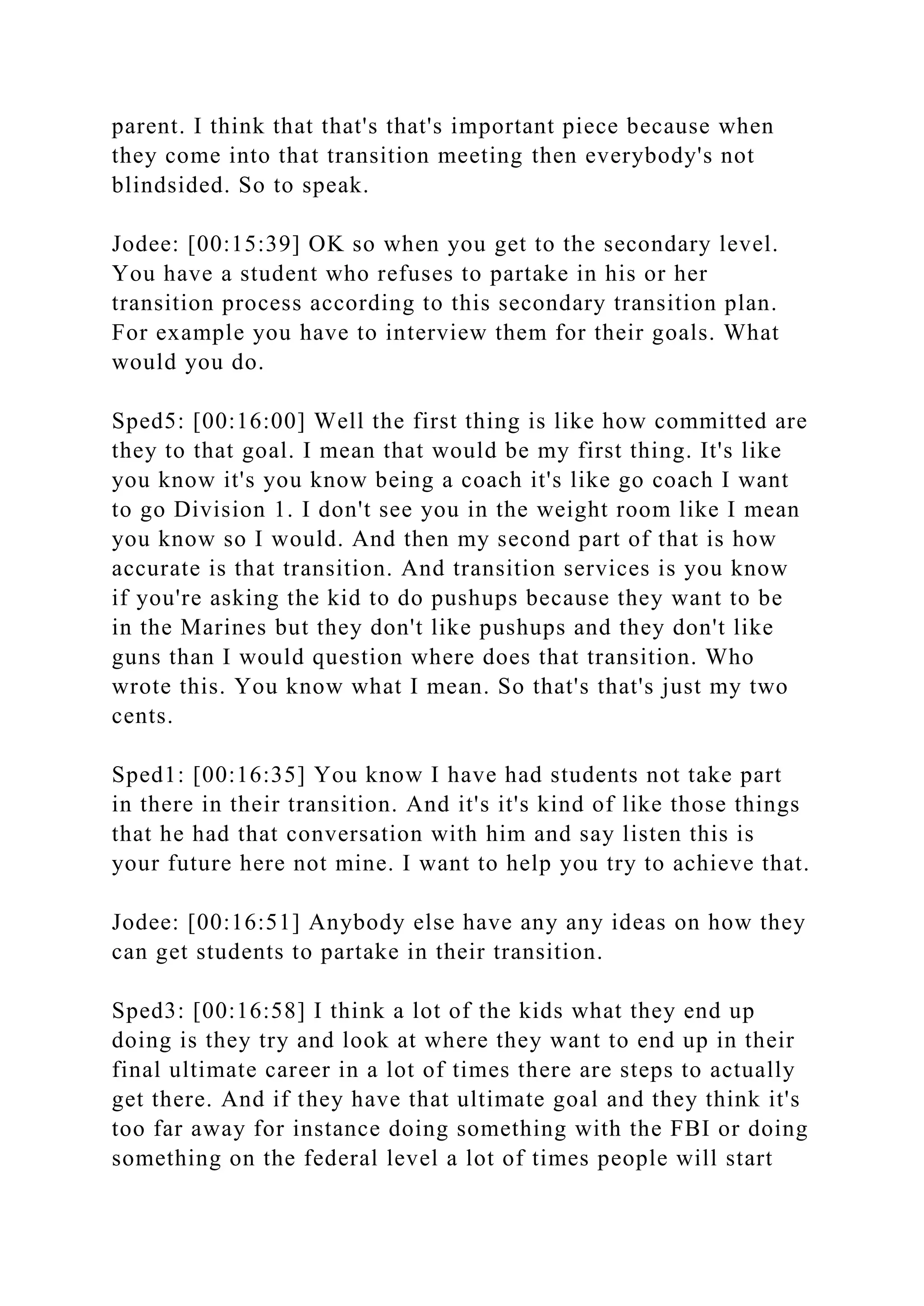 parent. I think that that's that's important piece because when
they come into that transition meeting then everybody's not
blindsided. So to speak.
Jodee: [00:15:39] OK so when you get to the secondary level.
You have a student who refuses to partake in his or her
transition process according to this secondary transition plan.
For example you have to interview them for their goals. What
would you do.
Sped5: [00:16:00] Well the first thing is like how committed are
they to that goal. I mean that would be my first thing. It's like
you know it's you know being a coach it's like go coach I want
to go Division 1. I don't see you in the weight room like I mean
you know so I would. And then my second part of that is how
accurate is that transition. And transition services is you know
if you're asking the kid to do pushups because they want to be
in the Marines but they don't like pushups and they don't like
guns than I would question where does that transition. Who
wrote this. You know what I mean. So that's that's just my two
cents.
Sped1: [00:16:35] You know I have had students not take part
in there in their transition. And it's it's kind of like those things
that he had that conversation with him and say listen this is
your future here not mine. I want to help you try to achieve that.
Jodee: [00:16:51] Anybody else have any any ideas on how they
can get students to partake in their transition.
Sped3: [00:16:58] I think a lot of the kids what they end up
doing is they try and look at where they want to end up in their
final ultimate career in a lot of times there are steps to actually
get there. And if they have that ultimate goal and they think it's
too far away for instance doing something with the FBI or doing
something on the federal level a lot of times people will start
 