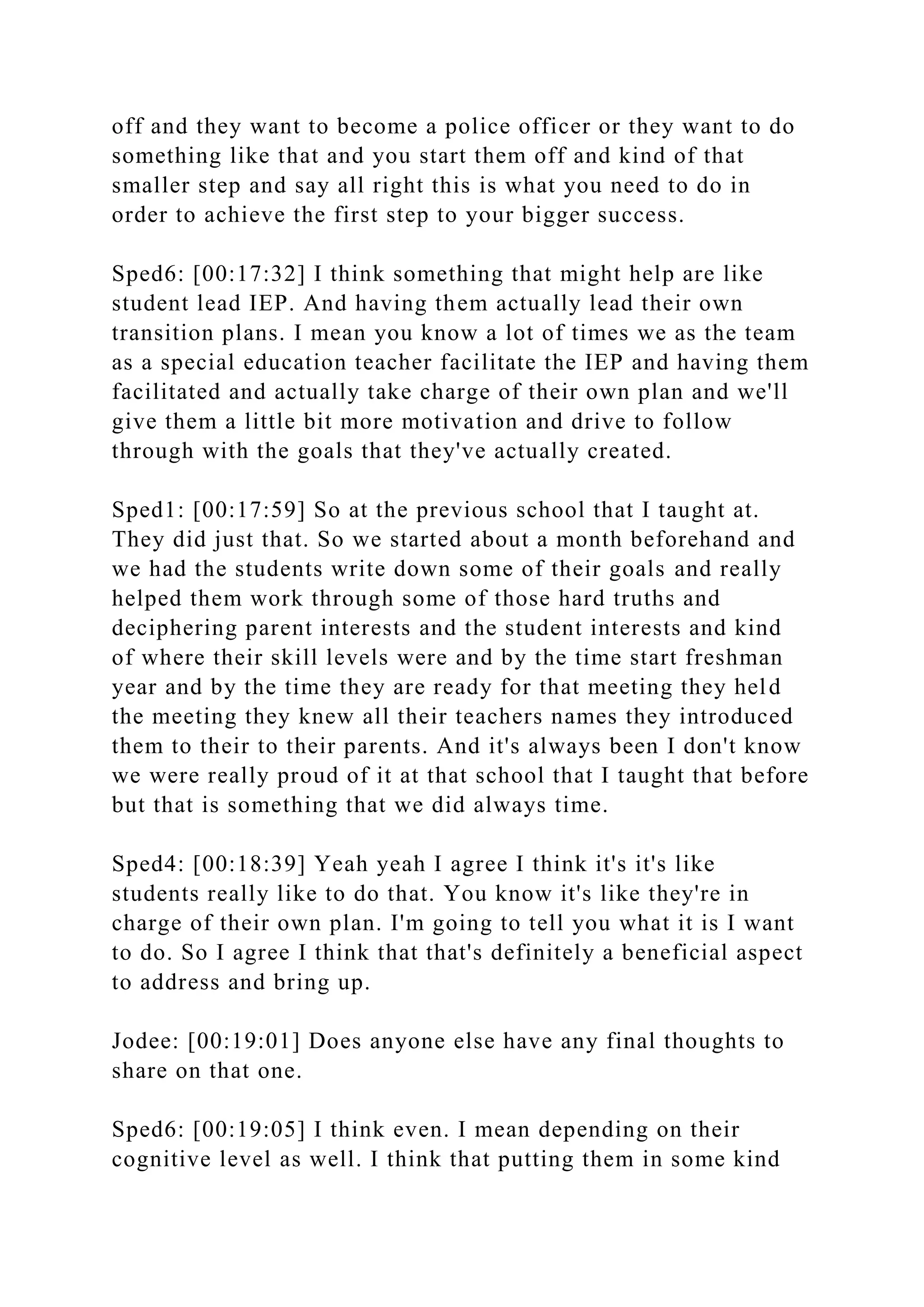 off and they want to become a police officer or they want to do
something like that and you start them off and kind of that
smaller step and say all right this is what you need to do in
order to achieve the first step to your bigger success.
Sped6: [00:17:32] I think something that might help are like
student lead IEP. And having them actually lead their own
transition plans. I mean you know a lot of times we as the team
as a special education teacher facilitate the IEP and having them
facilitated and actually take charge of their own plan and we'll
give them a little bit more motivation and drive to follow
through with the goals that they've actually created.
Sped1: [00:17:59] So at the previous school that I taught at.
They did just that. So we started about a month beforehand and
we had the students write down some of their goals and really
helped them work through some of those hard truths and
deciphering parent interests and the student interests and kind
of where their skill levels were and by the time start freshman
year and by the time they are ready for that meeting they held
the meeting they knew all their teachers names they introduced
them to their to their parents. And it's always been I don't know
we were really proud of it at that school that I taught that before
but that is something that we did always time.
Sped4: [00:18:39] Yeah yeah I agree I think it's it's like
students really like to do that. You know it's like they're in
charge of their own plan. I'm going to tell you what it is I want
to do. So I agree I think that that's definitely a beneficial aspect
to address and bring up.
Jodee: [00:19:01] Does anyone else have any final thoughts to
share on that one.
Sped6: [00:19:05] I think even. I mean depending on their
cognitive level as well. I think that putting them in some kind
 