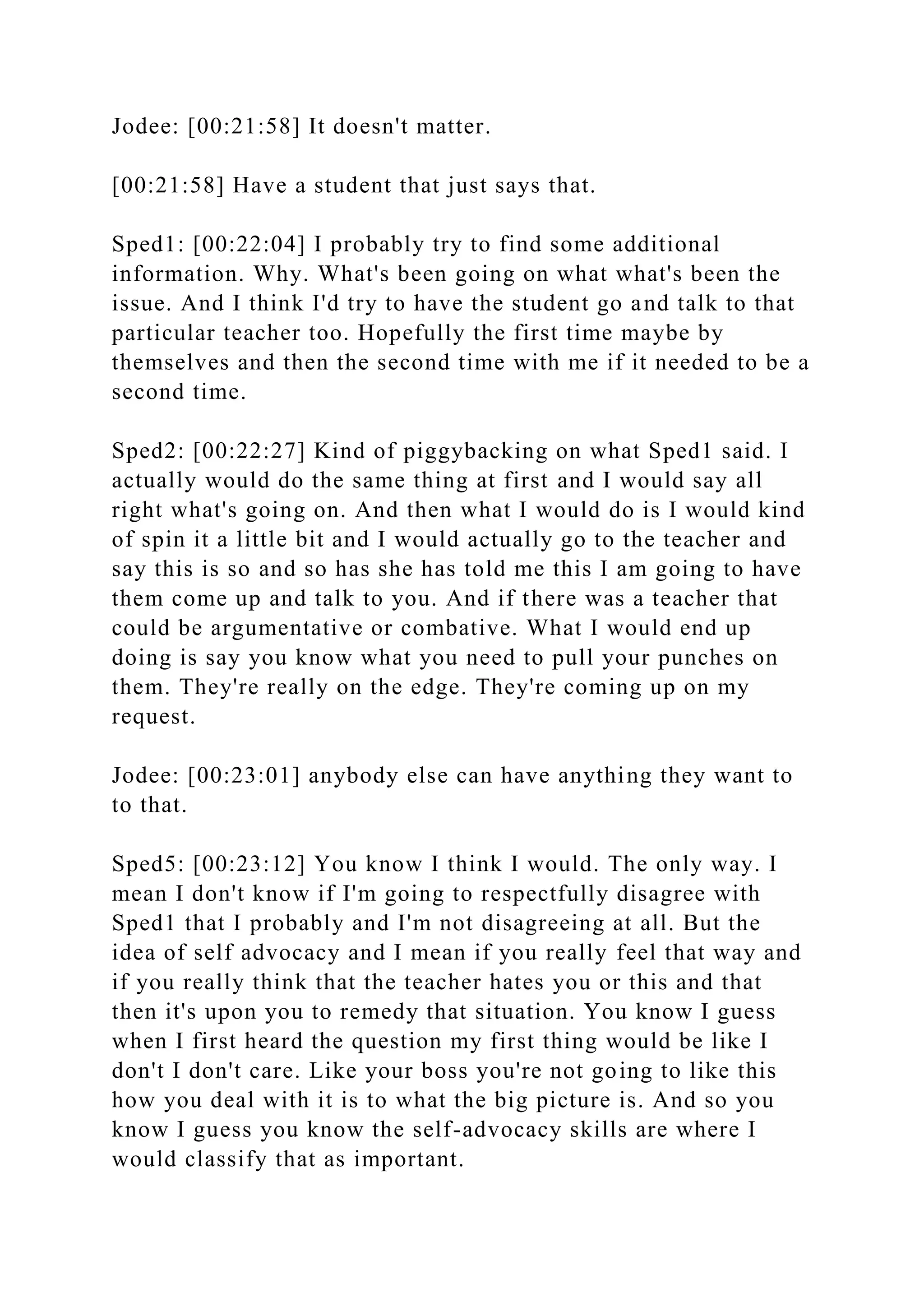 Jodee: [00:21:58] It doesn't matter.
[00:21:58] Have a student that just says that.
Sped1: [00:22:04] I probably try to find some additional
information. Why. What's been going on what what's been the
issue. And I think I'd try to have the student go and talk to that
particular teacher too. Hopefully the first time maybe by
themselves and then the second time with me if it needed to be a
second time.
Sped2: [00:22:27] Kind of piggybacking on what Sped1 said. I
actually would do the same thing at first and I would say all
right what's going on. And then what I would do is I would kind
of spin it a little bit and I would actually go to the teacher and
say this is so and so has she has told me this I am going to have
them come up and talk to you. And if there was a teacher that
could be argumentative or combative. What I would end up
doing is say you know what you need to pull your punches on
them. They're really on the edge. They're coming up on my
request.
Jodee: [00:23:01] anybody else can have anything they want to
to that.
Sped5: [00:23:12] You know I think I would. The only way. I
mean I don't know if I'm going to respectfully disagree with
Sped1 that I probably and I'm not disagreeing at all. But the
idea of self advocacy and I mean if you really feel that way and
if you really think that the teacher hates you or this and that
then it's upon you to remedy that situation. You know I guess
when I first heard the question my first thing would be like I
don't I don't care. Like your boss you're not going to like this
how you deal with it is to what the big picture is. And so you
know I guess you know the self-advocacy skills are where I
would classify that as important.
 