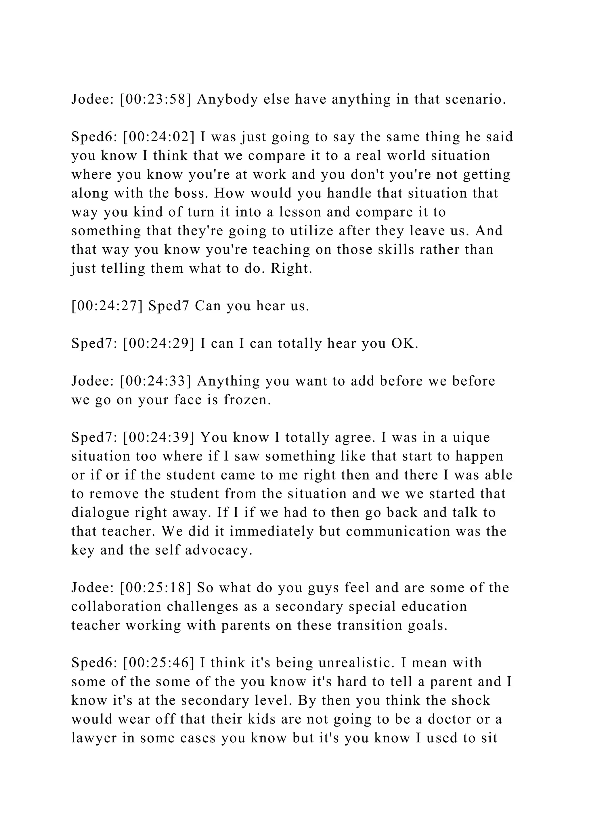 Jodee: [00:23:58] Anybody else have anything in that scenario.
Sped6: [00:24:02] I was just going to say the same thing he said
you know I think that we compare it to a real world situation
where you know you're at work and you don't you're not getting
along with the boss. How would you handle that situation that
way you kind of turn it into a lesson and compare it to
something that they're going to utilize after they leave us. And
that way you know you're teaching on those skills rather than
just telling them what to do. Right.
[00:24:27] Sped7 Can you hear us.
Sped7: [00:24:29] I can I can totally hear you OK.
Jodee: [00:24:33] Anything you want to add before we before
we go on your face is frozen.
Sped7: [00:24:39] You know I totally agree. I was in a uique
situation too where if I saw something like that start to happen
or if or if the student came to me right then and there I was able
to remove the student from the situation and we we started that
dialogue right away. If I if we had to then go back and talk to
that teacher. We did it immediately but communication was the
key and the self advocacy.
Jodee: [00:25:18] So what do you guys feel and are some of the
collaboration challenges as a secondary special education
teacher working with parents on these transition goals.
Sped6: [00:25:46] I think it's being unrealistic. I mean with
some of the some of the you know it's hard to tell a parent and I
know it's at the secondary level. By then you think the shock
would wear off that their kids are not going to be a doctor or a
lawyer in some cases you know but it's you know I used to sit
 