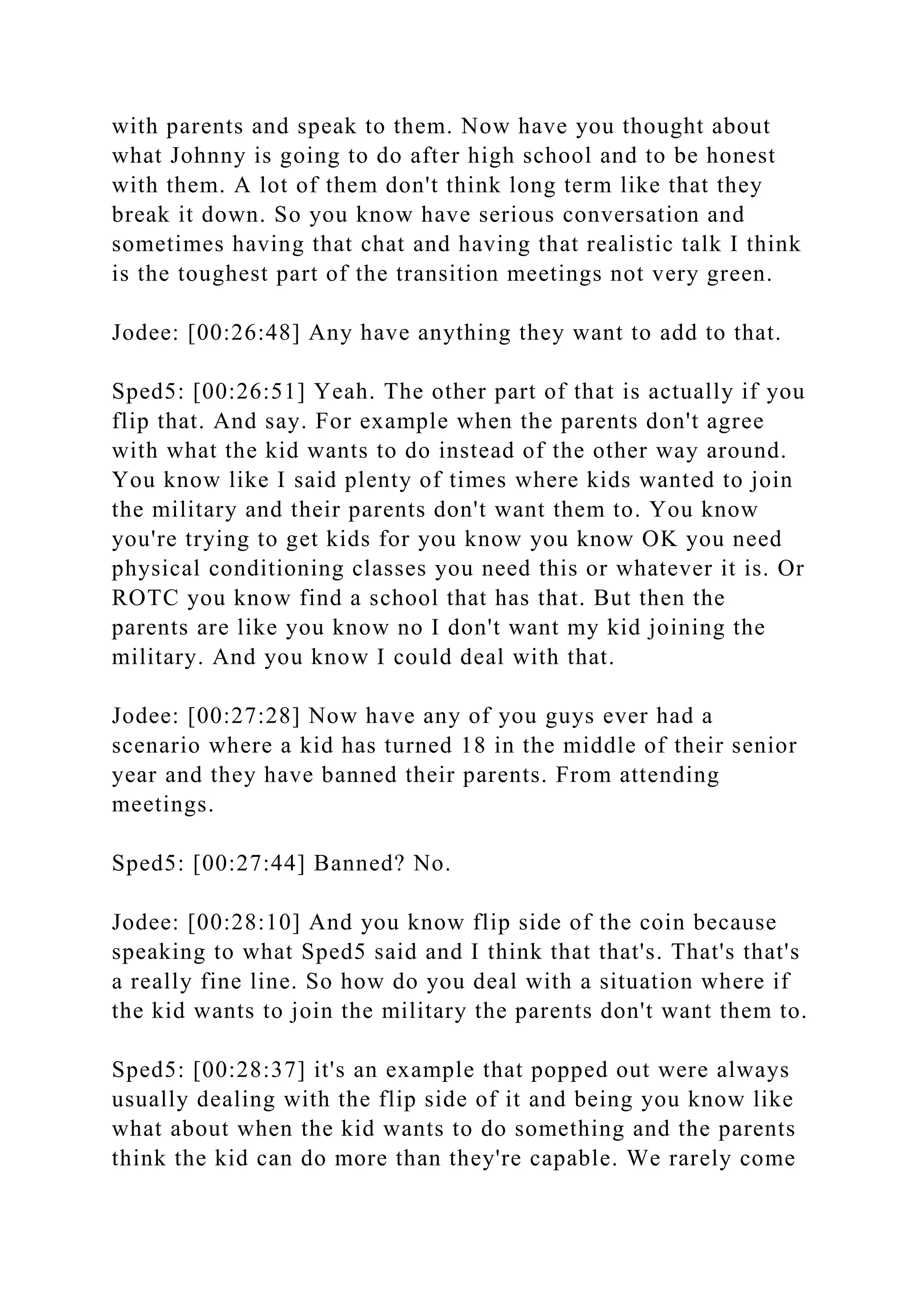 with parents and speak to them. Now have you thought about
what Johnny is going to do after high school and to be honest
with them. A lot of them don't think long term like that they
break it down. So you know have serious conversation and
sometimes having that chat and having that realistic talk I think
is the toughest part of the transition meetings not very green.
Jodee: [00:26:48] Any have anything they want to add to that.
Sped5: [00:26:51] Yeah. The other part of that is actually if you
flip that. And say. For example when the parents don't agree
with what the kid wants to do instead of the other way around.
You know like I said plenty of times where kids wanted to join
the military and their parents don't want them to. You know
you're trying to get kids for you know you know OK you need
physical conditioning classes you need this or whatever it is. Or
ROTC you know find a school that has that. But then the
parents are like you know no I don't want my kid joining the
military. And you know I could deal with that.
Jodee: [00:27:28] Now have any of you guys ever had a
scenario where a kid has turned 18 in the middle of their senior
year and they have banned their parents. From attending
meetings.
Sped5: [00:27:44] Banned? No.
Jodee: [00:28:10] And you know flip side of the coin because
speaking to what Sped5 said and I think that that's. That's that's
a really fine line. So how do you deal with a situation where if
the kid wants to join the military the parents don't want them to.
Sped5: [00:28:37] it's an example that popped out were always
usually dealing with the flip side of it and being you know like
what about when the kid wants to do something and the parents
think the kid can do more than they're capable. We rarely come
 