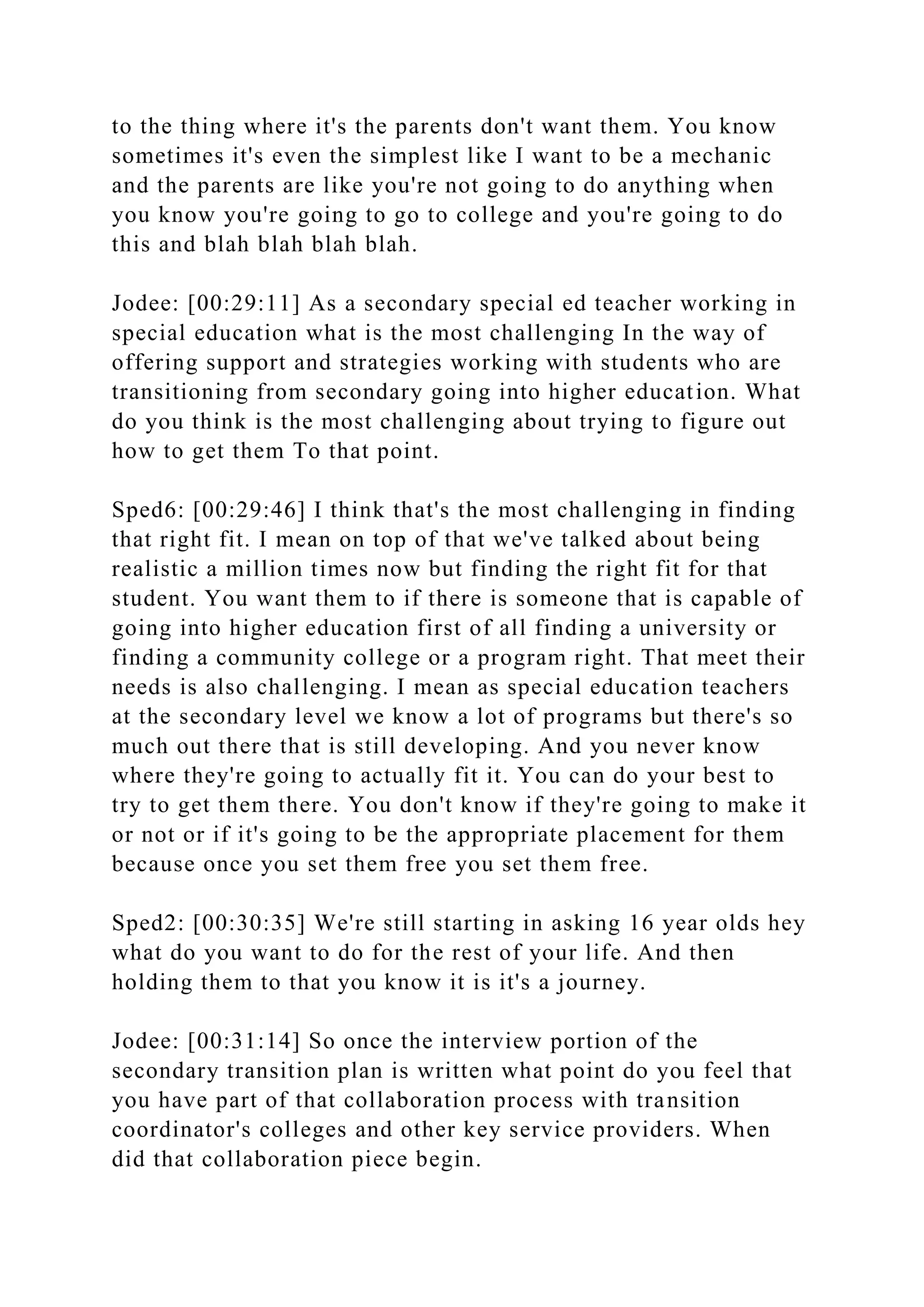 to the thing where it's the parents don't want them. You know
sometimes it's even the simplest like I want to be a mechanic
and the parents are like you're not going to do anything when
you know you're going to go to college and you're going to do
this and blah blah blah blah.
Jodee: [00:29:11] As a secondary special ed teacher working in
special education what is the most challenging In the way of
offering support and strategies working with students who are
transitioning from secondary going into higher education. What
do you think is the most challenging about trying to figure out
how to get them To that point.
Sped6: [00:29:46] I think that's the most challenging in finding
that right fit. I mean on top of that we've talked about being
realistic a million times now but finding the right fit for that
student. You want them to if there is someone that is capable of
going into higher education first of all finding a university or
finding a community college or a program right. That meet their
needs is also challenging. I mean as special education teachers
at the secondary level we know a lot of programs but there's so
much out there that is still developing. And you never know
where they're going to actually fit it. You can do your best to
try to get them there. You don't know if they're going to make it
or not or if it's going to be the appropriate placement for them
because once you set them free you set them free.
Sped2: [00:30:35] We're still starting in asking 16 year olds hey
what do you want to do for the rest of your life. And then
holding them to that you know it is it's a journey.
Jodee: [00:31:14] So once the interview portion of the
secondary transition plan is written what point do you feel that
you have part of that collaboration process with transition
coordinator's colleges and other key service providers. When
did that collaboration piece begin.
 