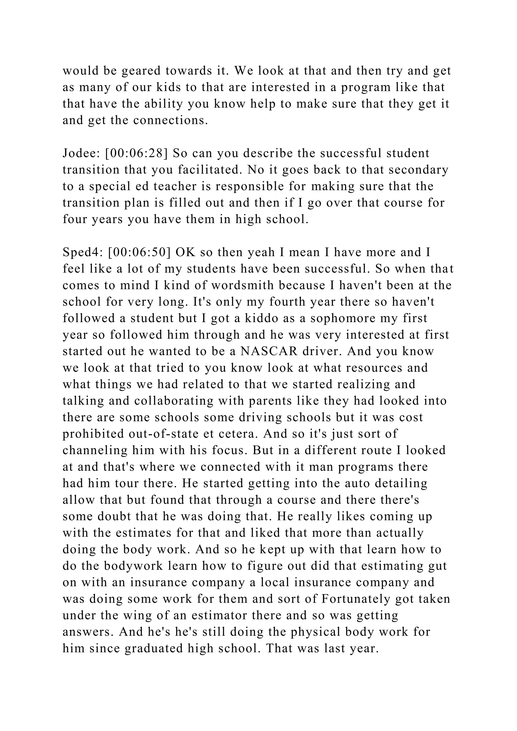 would be geared towards it. We look at that and then try and get
as many of our kids to that are interested in a program like that
that have the ability you know help to make sure that they get it
and get the connections.
Jodee: [00:06:28] So can you describe the successful student
transition that you facilitated. No it goes back to that secondary
to a special ed teacher is responsible for making sure that the
transition plan is filled out and then if I go over that course for
four years you have them in high school.
Sped4: [00:06:50] OK so then yeah I mean I have more and I
feel like a lot of my students have been successful. So when that
comes to mind I kind of wordsmith because I haven't been at the
school for very long. It's only my fourth year there so haven't
followed a student but I got a kiddo as a sophomore my first
year so followed him through and he was very interested at first
started out he wanted to be a NASCAR driver. And you know
we look at that tried to you know look at what resources and
what things we had related to that we started realizing and
talking and collaborating with parents like they had looked into
there are some schools some driving schools but it was cost
prohibited out-of-state et cetera. And so it's just sort of
channeling him with his focus. But in a different route I looked
at and that's where we connected with it man programs there
had him tour there. He started getting into the auto detailing
allow that but found that through a course and there there's
some doubt that he was doing that. He really likes coming up
with the estimates for that and liked that more than actually
doing the body work. And so he kept up with that learn how to
do the bodywork learn how to figure out did that estimating gut
on with an insurance company a local insurance company and
was doing some work for them and sort of Fortunately got taken
under the wing of an estimator there and so was getting
answers. And he's he's still doing the physical body work for
him since graduated high school. That was last year.
 