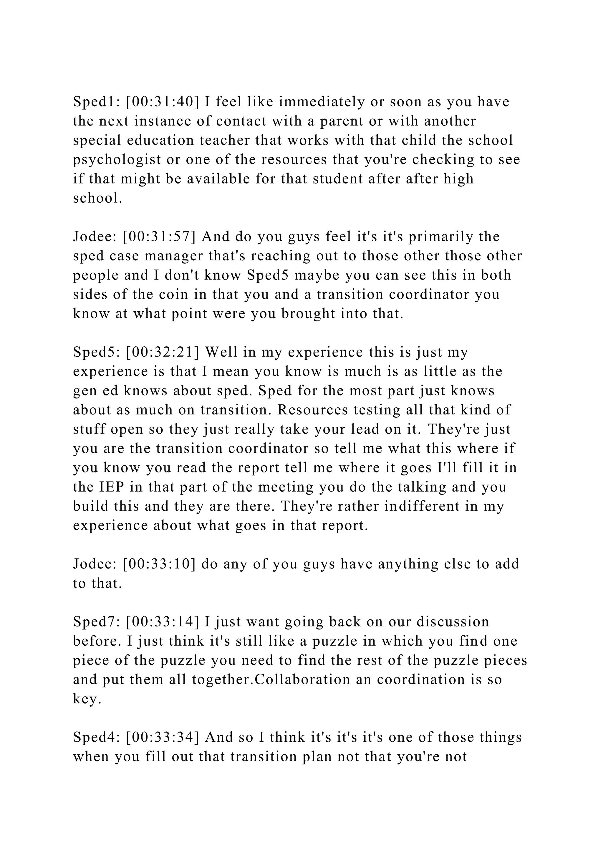 Sped1: [00:31:40] I feel like immediately or soon as you have
the next instance of contact with a parent or with another
special education teacher that works with that child the school
psychologist or one of the resources that you're checking to see
if that might be available for that student after after high
school.
Jodee: [00:31:57] And do you guys feel it's it's primarily the
sped case manager that's reaching out to those other those other
people and I don't know Sped5 maybe you can see this in both
sides of the coin in that you and a transition coordinator you
know at what point were you brought into that.
Sped5: [00:32:21] Well in my experience this is just my
experience is that I mean you know is much is as little as the
gen ed knows about sped. Sped for the most part just knows
about as much on transition. Resources testing all that kind of
stuff open so they just really take your lead on it. They're just
you are the transition coordinator so tell me what this where if
you know you read the report tell me where it goes I'll fill it in
the IEP in that part of the meeting you do the talking and you
build this and they are there. They're rather indifferent in my
experience about what goes in that report.
Jodee: [00:33:10] do any of you guys have anything else to add
to that.
Sped7: [00:33:14] I just want going back on our discussion
before. I just think it's still like a puzzle in which you find one
piece of the puzzle you need to find the rest of the puzzle pieces
and put them all together.Collaboration an coordination is so
key.
Sped4: [00:33:34] And so I think it's it's it's one of those things
when you fill out that transition plan not that you're not
 