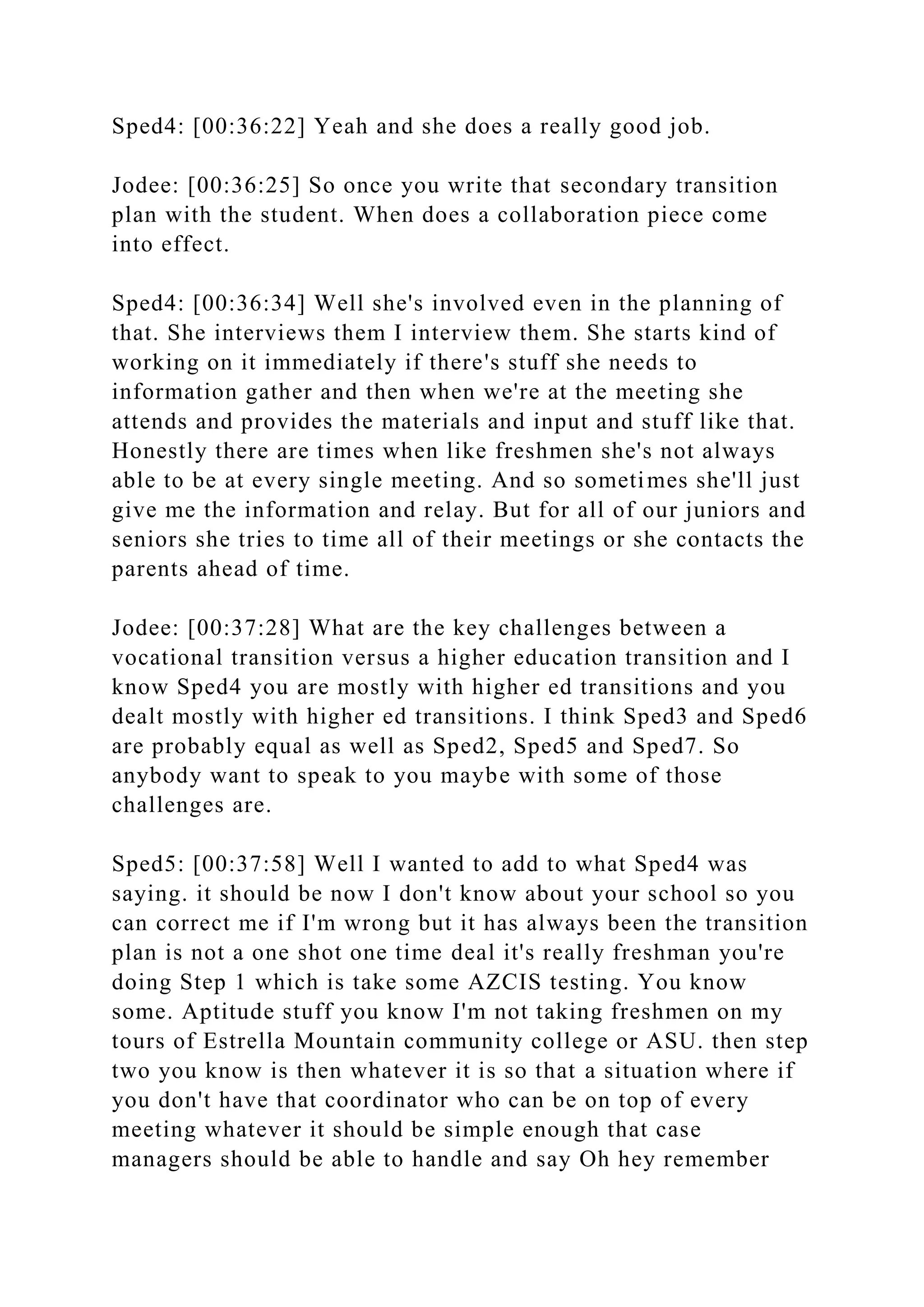 Sped4: [00:36:22] Yeah and she does a really good job.
Jodee: [00:36:25] So once you write that secondary transition
plan with the student. When does a collaboration piece come
into effect.
Sped4: [00:36:34] Well she's involved even in the planning of
that. She interviews them I interview them. She starts kind of
working on it immediately if there's stuff she needs to
information gather and then when we're at the meeting she
attends and provides the materials and input and stuff like that.
Honestly there are times when like freshmen she's not always
able to be at every single meeting. And so sometimes she'll just
give me the information and relay. But for all of our juniors and
seniors she tries to time all of their meetings or she contacts the
parents ahead of time.
Jodee: [00:37:28] What are the key challenges between a
vocational transition versus a higher education transition and I
know Sped4 you are mostly with higher ed transitions and you
dealt mostly with higher ed transitions. I think Sped3 and Sped6
are probably equal as well as Sped2, Sped5 and Sped7. So
anybody want to speak to you maybe with some of those
challenges are.
Sped5: [00:37:58] Well I wanted to add to what Sped4 was
saying. it should be now I don't know about your school so you
can correct me if I'm wrong but it has always been the transition
plan is not a one shot one time deal it's really freshman you're
doing Step 1 which is take some AZCIS testing. You know
some. Aptitude stuff you know I'm not taking freshmen on my
tours of Estrella Mountain community college or ASU. then step
two you know is then whatever it is so that a situation where if
you don't have that coordinator who can be on top of every
meeting whatever it should be simple enough that case
managers should be able to handle and say Oh hey remember
 