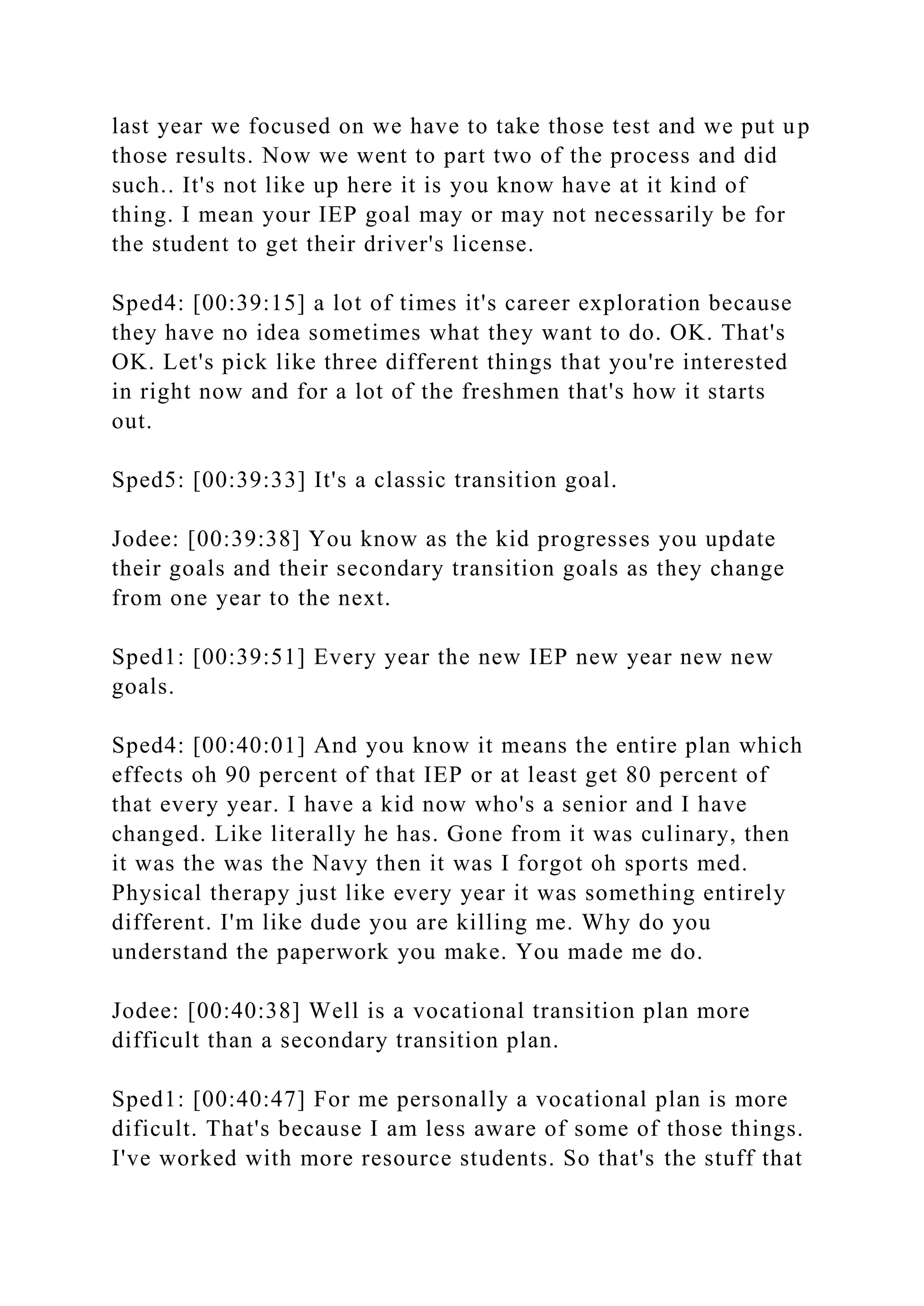 last year we focused on we have to take those test and we put up
those results. Now we went to part two of the process and did
such.. It's not like up here it is you know have at it kind of
thing. I mean your IEP goal may or may not necessarily be for
the student to get their driver's license.
Sped4: [00:39:15] a lot of times it's career exploration because
they have no idea sometimes what they want to do. OK. That's
OK. Let's pick like three different things that you're interested
in right now and for a lot of the freshmen that's how it starts
out.
Sped5: [00:39:33] It's a classic transition goal.
Jodee: [00:39:38] You know as the kid progresses you update
their goals and their secondary transition goals as they change
from one year to the next.
Sped1: [00:39:51] Every year the new IEP new year new new
goals.
Sped4: [00:40:01] And you know it means the entire plan which
effects oh 90 percent of that IEP or at least get 80 percent of
that every year. I have a kid now who's a senior and I have
changed. Like literally he has. Gone from it was culinary, then
it was the was the Navy then it was I forgot oh sports med.
Physical therapy just like every year it was something entirely
different. I'm like dude you are killing me. Why do you
understand the paperwork you make. You made me do.
Jodee: [00:40:38] Well is a vocational transition plan more
difficult than a secondary transition plan.
Sped1: [00:40:47] For me personally a vocational plan is more
dificult. That's because I am less aware of some of those things.
I've worked with more resource students. So that's the stuff that
 