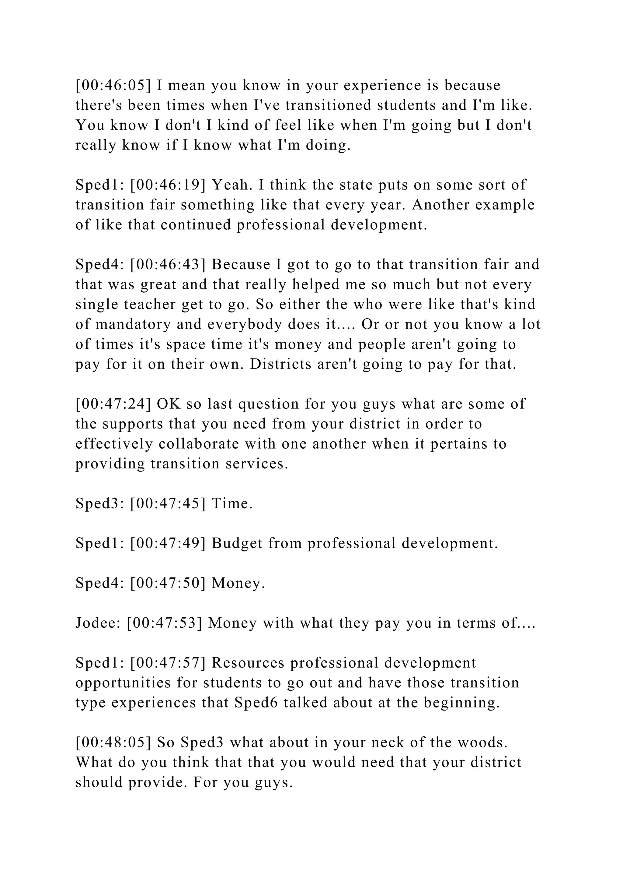 [00:46:05] I mean you know in your experience is because
there's been times when I've transitioned students and I'm like.
You know I don't I kind of feel like when I'm going but I don't
really know if I know what I'm doing.
Sped1: [00:46:19] Yeah. I think the state puts on some sort of
transition fair something like that every year. Another example
of like that continued professional development.
Sped4: [00:46:43] Because I got to go to that transition fair and
that was great and that really helped me so much but not every
single teacher get to go. So either the who were like that's kind
of mandatory and everybody does it.... Or or not you know a lot
of times it's space time it's money and people aren't going to
pay for it on their own. Districts aren't going to pay for that.
[00:47:24] OK so last question for you guys what are some of
the supports that you need from your district in order to
effectively collaborate with one another when it pertains to
providing transition services.
Sped3: [00:47:45] Time.
Sped1: [00:47:49] Budget from professional development.
Sped4: [00:47:50] Money.
Jodee: [00:47:53] Money with what they pay you in terms of....
Sped1: [00:47:57] Resources professional development
opportunities for students to go out and have those transition
type experiences that Sped6 talked about at the beginning.
[00:48:05] So Sped3 what about in your neck of the woods.
What do you think that that you would need that your district
should provide. For you guys.
 