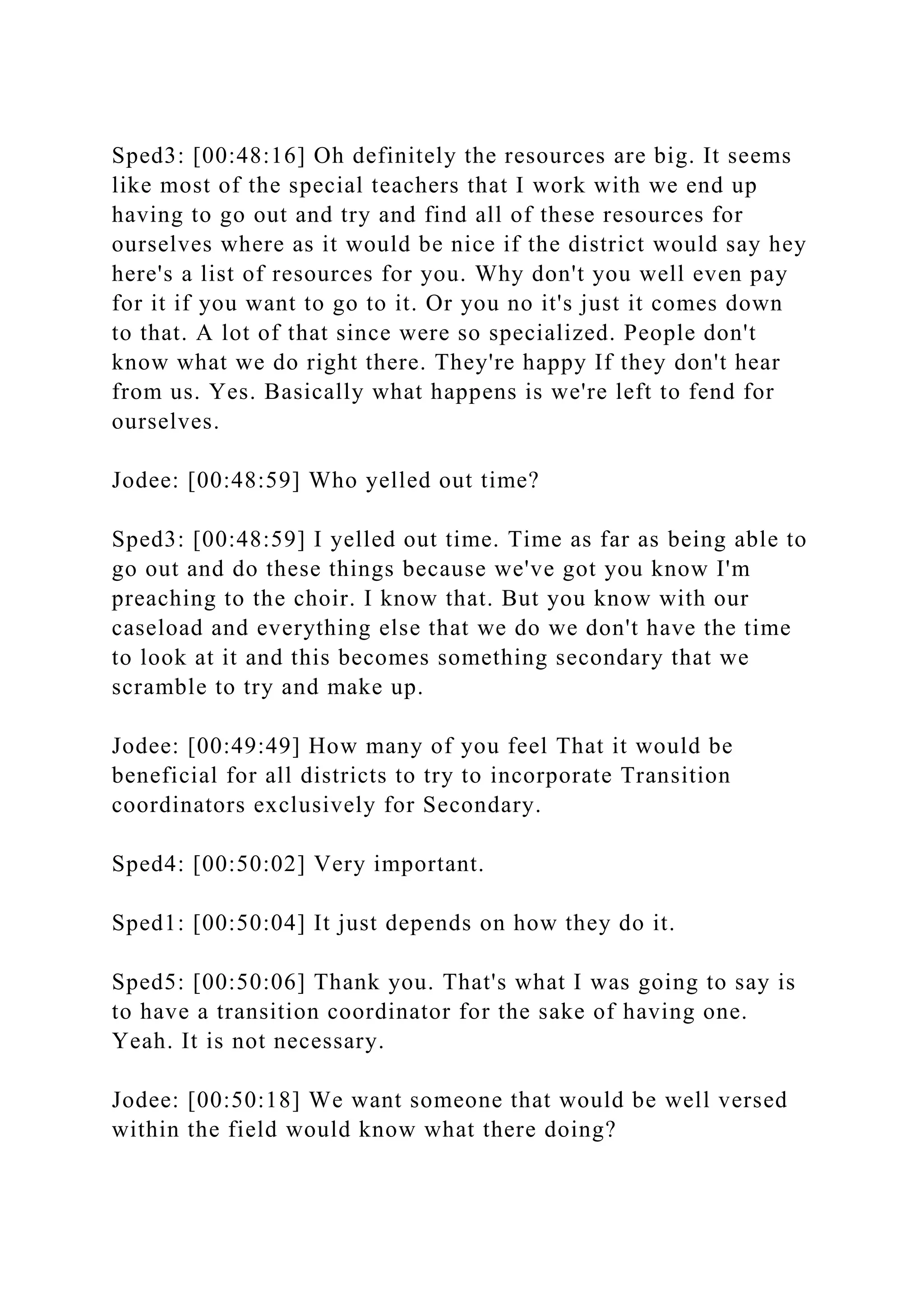 Sped3: [00:48:16] Oh definitely the resources are big. It seems
like most of the special teachers that I work with we end up
having to go out and try and find all of these resources for
ourselves where as it would be nice if the district would say hey
here's a list of resources for you. Why don't you well even pay
for it if you want to go to it. Or you no it's just it comes down
to that. A lot of that since were so specialized. People don't
know what we do right there. They're happy If they don't hear
from us. Yes. Basically what happens is we're left to fend for
ourselves.
Jodee: [00:48:59] Who yelled out time?
Sped3: [00:48:59] I yelled out time. Time as far as being able to
go out and do these things because we've got you know I'm
preaching to the choir. I know that. But you know with our
caseload and everything else that we do we don't have the time
to look at it and this becomes something secondary that we
scramble to try and make up.
Jodee: [00:49:49] How many of you feel That it would be
beneficial for all districts to try to incorporate Transition
coordinators exclusively for Secondary.
Sped4: [00:50:02] Very important.
Sped1: [00:50:04] It just depends on how they do it.
Sped5: [00:50:06] Thank you. That's what I was going to say is
to have a transition coordinator for the sake of having one.
Yeah. It is not necessary.
Jodee: [00:50:18] We want someone that would be well versed
within the field would know what there doing?
 