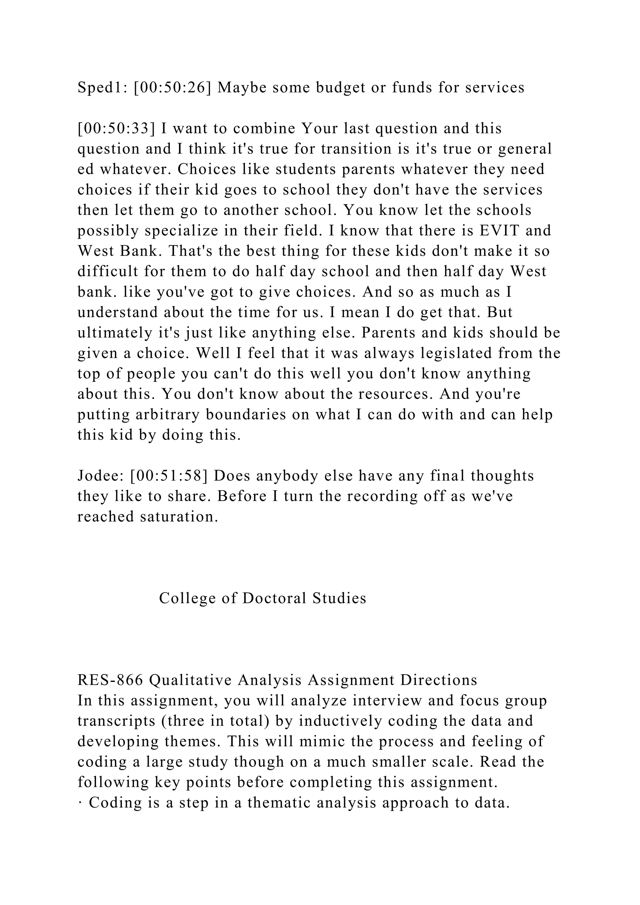 Sped1: [00:50:26] Maybe some budget or funds for services
[00:50:33] I want to combine Your last question and this
question and I think it's true for transition is it's true or general
ed whatever. Choices like students parents whatever they need
choices if their kid goes to school they don't have the services
then let them go to another school. You know let the schools
possibly specialize in their field. I know that there is EVIT and
West Bank. That's the best thing for these kids don't make it so
difficult for them to do half day school and then half day West
bank. like you've got to give choices. And so as much as I
understand about the time for us. I mean I do get that. But
ultimately it's just like anything else. Parents and kids should be
given a choice. Well I feel that it was always legislated from the
top of people you can't do this well you don't know anything
about this. You don't know about the resources. And you're
putting arbitrary boundaries on what I can do with and can help
this kid by doing this.
Jodee: [00:51:58] Does anybody else have any final thoughts
they like to share. Before I turn the recording off as we've
reached saturation.
College of Doctoral Studies
RES-866 Qualitative Analysis Assignment Directions
In this assignment, you will analyze interview and focus group
transcripts (three in total) by inductively coding the data and
developing themes. This will mimic the process and feeling of
coding a large study though on a much smaller scale. Read the
following key points before completing this assignment.
· Coding is a step in a thematic analysis approach to data.
 
