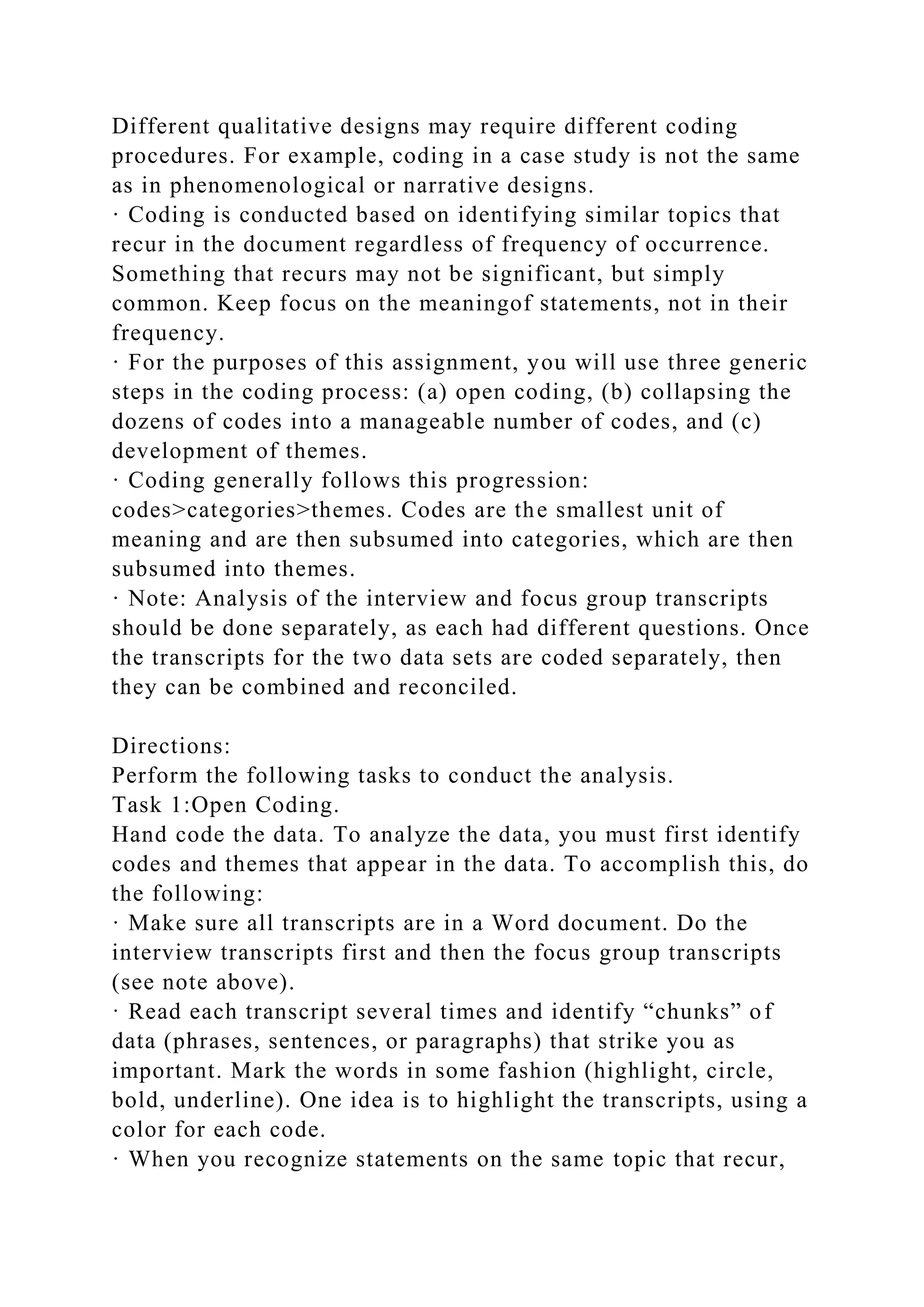 Different qualitative designs may require different coding
procedures. For example, coding in a case study is not the same
as in phenomenological or narrative designs.
· Coding is conducted based on identifying similar topics that
recur in the document regardless of frequency of occurrence.
Something that recurs may not be significant, but simply
common. Keep focus on the meaningof statements, not in their
frequency.
· For the purposes of this assignment, you will use three generic
steps in the coding process: (a) open coding, (b) collapsing the
dozens of codes into a manageable number of codes, and (c)
development of themes.
· Coding generally follows this progression:
codes>categories>themes. Codes are the smallest unit of
meaning and are then subsumed into categories, which are then
subsumed into themes.
· Note: Analysis of the interview and focus group transcripts
should be done separately, as each had different questions. Once
the transcripts for the two data sets are coded separately, then
they can be combined and reconciled.
Directions:
Perform the following tasks to conduct the analysis.
Task 1:Open Coding.
Hand code the data. To analyze the data, you must first identify
codes and themes that appear in the data. To accomplish this, do
the following:
· Make sure all transcripts are in a Word document. Do the
interview transcripts first and then the focus group transcripts
(see note above).
· Read each transcript several times and identify “chunks” of
data (phrases, sentences, or paragraphs) that strike you as
important. Mark the words in some fashion (highlight, circle,
bold, underline). One idea is to highlight the transcripts, using a
color for each code.
· When you recognize statements on the same topic that recur,
 