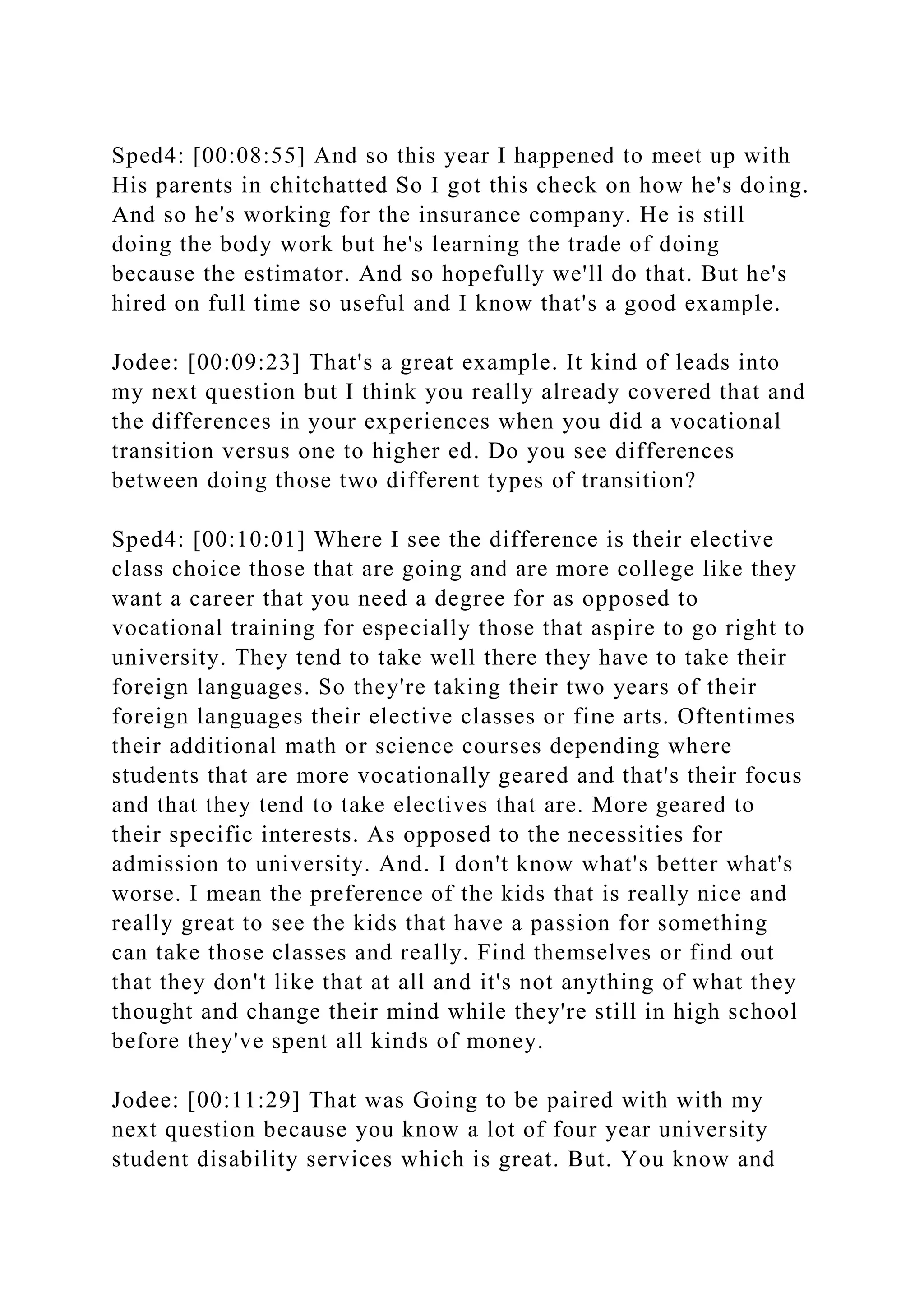Sped4: [00:08:55] And so this year I happened to meet up with
His parents in chitchatted So I got this check on how he's doing.
And so he's working for the insurance company. He is still
doing the body work but he's learning the trade of doing
because the estimator. And so hopefully we'll do that. But he's
hired on full time so useful and I know that's a good example.
Jodee: [00:09:23] That's a great example. It kind of leads into
my next question but I think you really already covered that and
the differences in your experiences when you did a vocational
transition versus one to higher ed. Do you see differences
between doing those two different types of transition?
Sped4: [00:10:01] Where I see the difference is their elective
class choice those that are going and are more college like they
want a career that you need a degree for as opposed to
vocational training for especially those that aspire to go right to
university. They tend to take well there they have to take their
foreign languages. So they're taking their two years of their
foreign languages their elective classes or fine arts. Oftentimes
their additional math or science courses depending where
students that are more vocationally geared and that's their focus
and that they tend to take electives that are. More geared to
their specific interests. As opposed to the necessities for
admission to university. And. I don't know what's better what's
worse. I mean the preference of the kids that is really nice and
really great to see the kids that have a passion for something
can take those classes and really. Find themselves or find out
that they don't like that at all and it's not anything of what they
thought and change their mind while they're still in high school
before they've spent all kinds of money.
Jodee: [00:11:29] That was Going to be paired with with my
next question because you know a lot of four year university
student disability services which is great. But. You know and
 