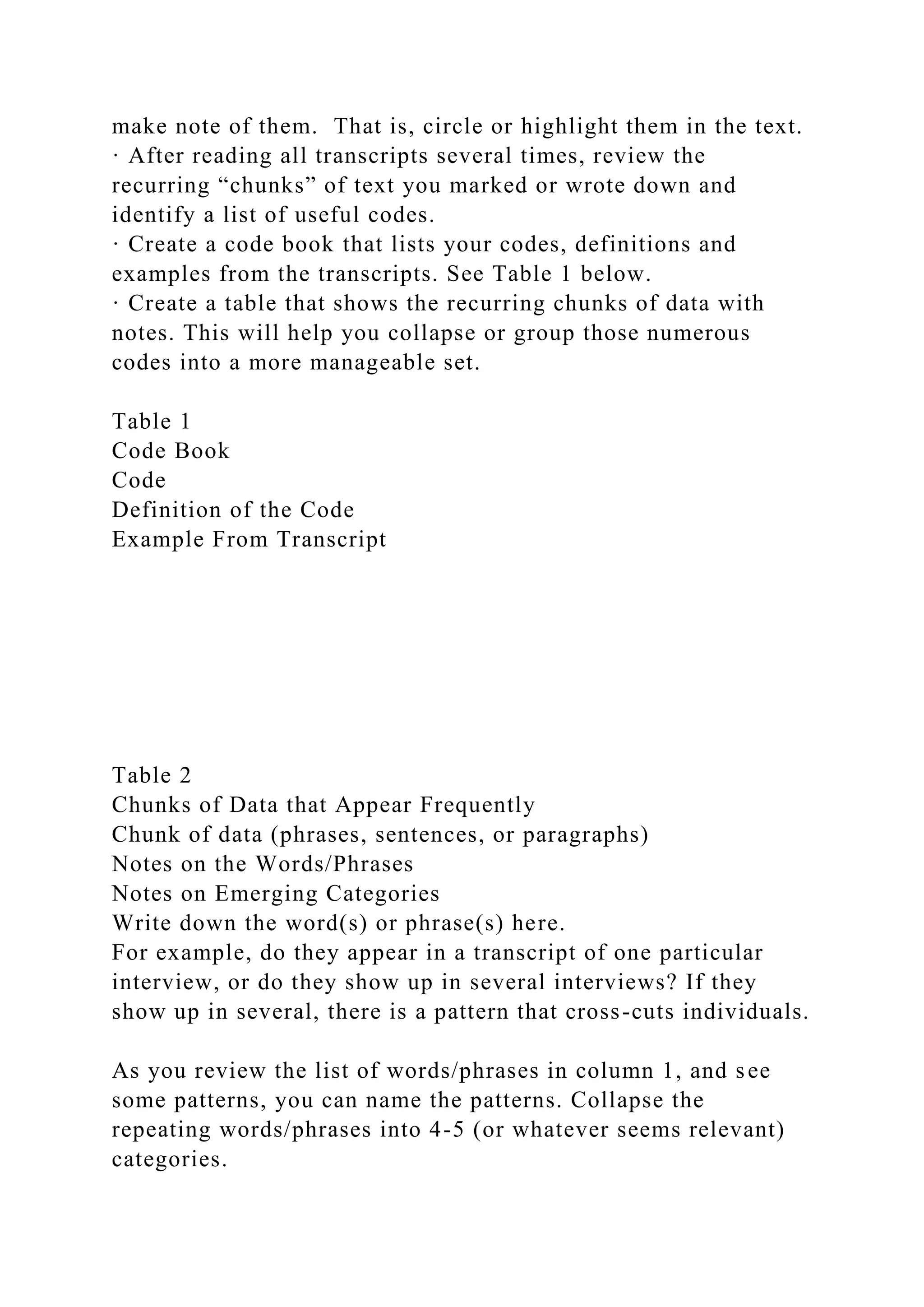 make note of them. That is, circle or highlight them in the text.
· After reading all transcripts several times, review the
recurring “chunks” of text you marked or wrote down and
identify a list of useful codes.
· Create a code book that lists your codes, definitions and
examples from the transcripts. See Table 1 below.
· Create a table that shows the recurring chunks of data with
notes. This will help you collapse or group those numerous
codes into a more manageable set.
Table 1
Code Book
Code
Definition of the Code
Example From Transcript
Table 2
Chunks of Data that Appear Frequently
Chunk of data (phrases, sentences, or paragraphs)
Notes on the Words/Phrases
Notes on Emerging Categories
Write down the word(s) or phrase(s) here.
For example, do they appear in a transcript of one particular
interview, or do they show up in several interviews? If they
show up in several, there is a pattern that cross-cuts individuals.
As you review the list of words/phrases in column 1, and see
some patterns, you can name the patterns. Collapse the
repeating words/phrases into 4-5 (or whatever seems relevant)
categories.
 