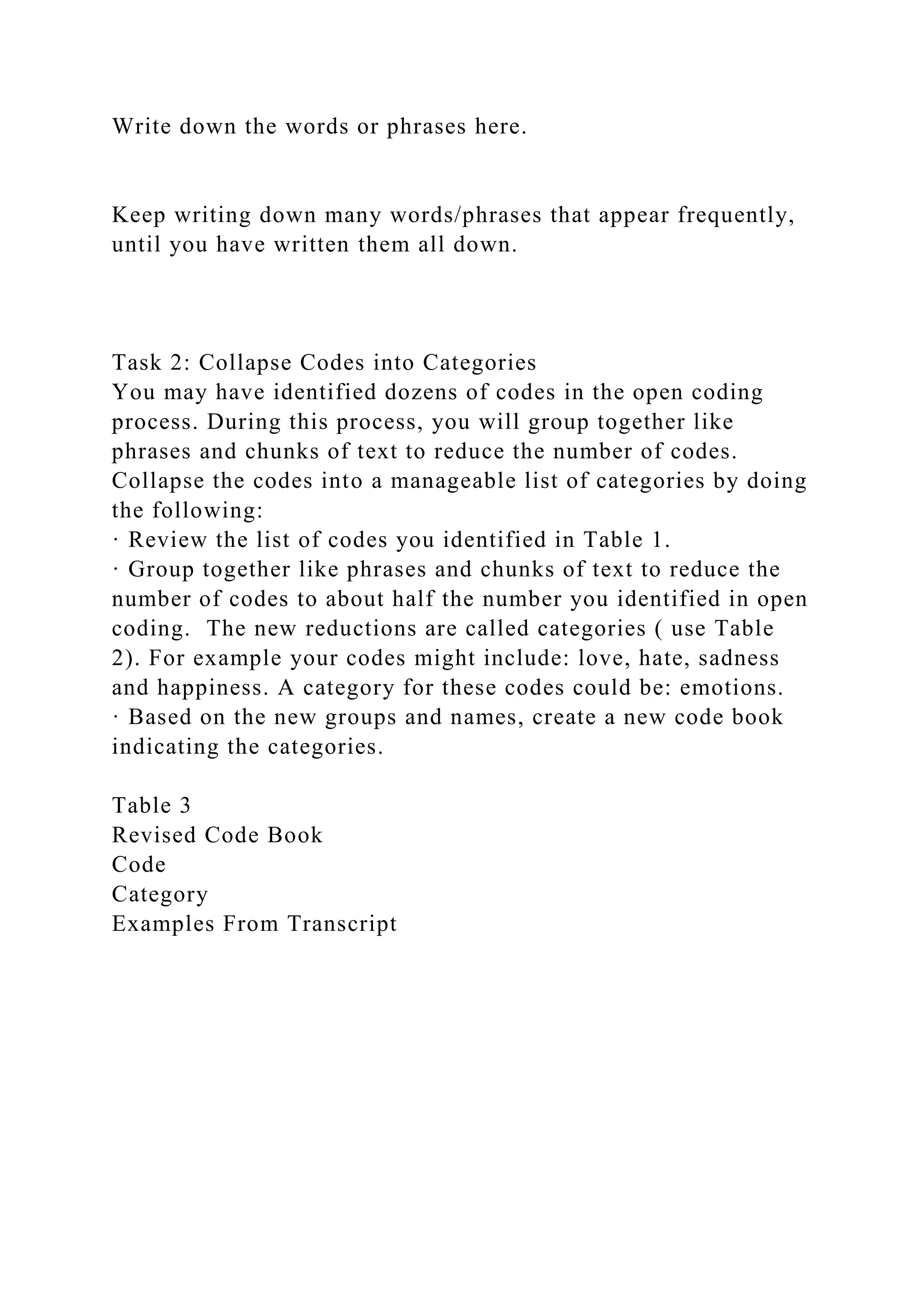 Write down the words or phrases here.
Keep writing down many words/phrases that appear frequently,
until you have written them all down.
Task 2: Collapse Codes into Categories
You may have identified dozens of codes in the open coding
process. During this process, you will group together like
phrases and chunks of text to reduce the number of codes.
Collapse the codes into a manageable list of categories by doing
the following:
· Review the list of codes you identified in Table 1.
· Group together like phrases and chunks of text to reduce the
number of codes to about half the number you identified in open
coding. The new reductions are called categories ( use Table
2). For example your codes might include: love, hate, sadness
and happiness. A category for these codes could be: emotions.
· Based on the new groups and names, create a new code book
indicating the categories.
Table 3
Revised Code Book
Code
Category
Examples From Transcript
 
