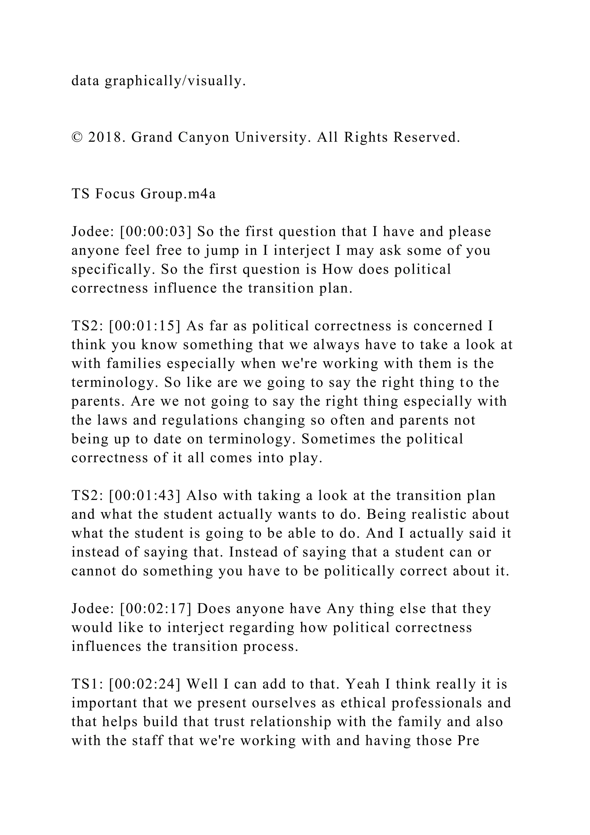 data graphically/visually.
© 2018. Grand Canyon University. All Rights Reserved.
TS Focus Group.m4a
Jodee: [00:00:03] So the first question that I have and please
anyone feel free to jump in I interject I may ask some of you
specifically. So the first question is How does political
correctness influence the transition plan.
TS2: [00:01:15] As far as political correctness is concerned I
think you know something that we always have to take a look at
with families especially when we're working with them is the
terminology. So like are we going to say the right thing to the
parents. Are we not going to say the right thing especially with
the laws and regulations changing so often and parents not
being up to date on terminology. Sometimes the political
correctness of it all comes into play.
TS2: [00:01:43] Also with taking a look at the transition plan
and what the student actually wants to do. Being realistic about
what the student is going to be able to do. And I actually said it
instead of saying that. Instead of saying that a student can or
cannot do something you have to be politically correct about it.
Jodee: [00:02:17] Does anyone have Any thing else that they
would like to interject regarding how political correctness
influences the transition process.
TS1: [00:02:24] Well I can add to that. Yeah I think really it is
important that we present ourselves as ethical professionals and
that helps build that trust relationship with the family and also
with the staff that we're working with and having those Pre
 
