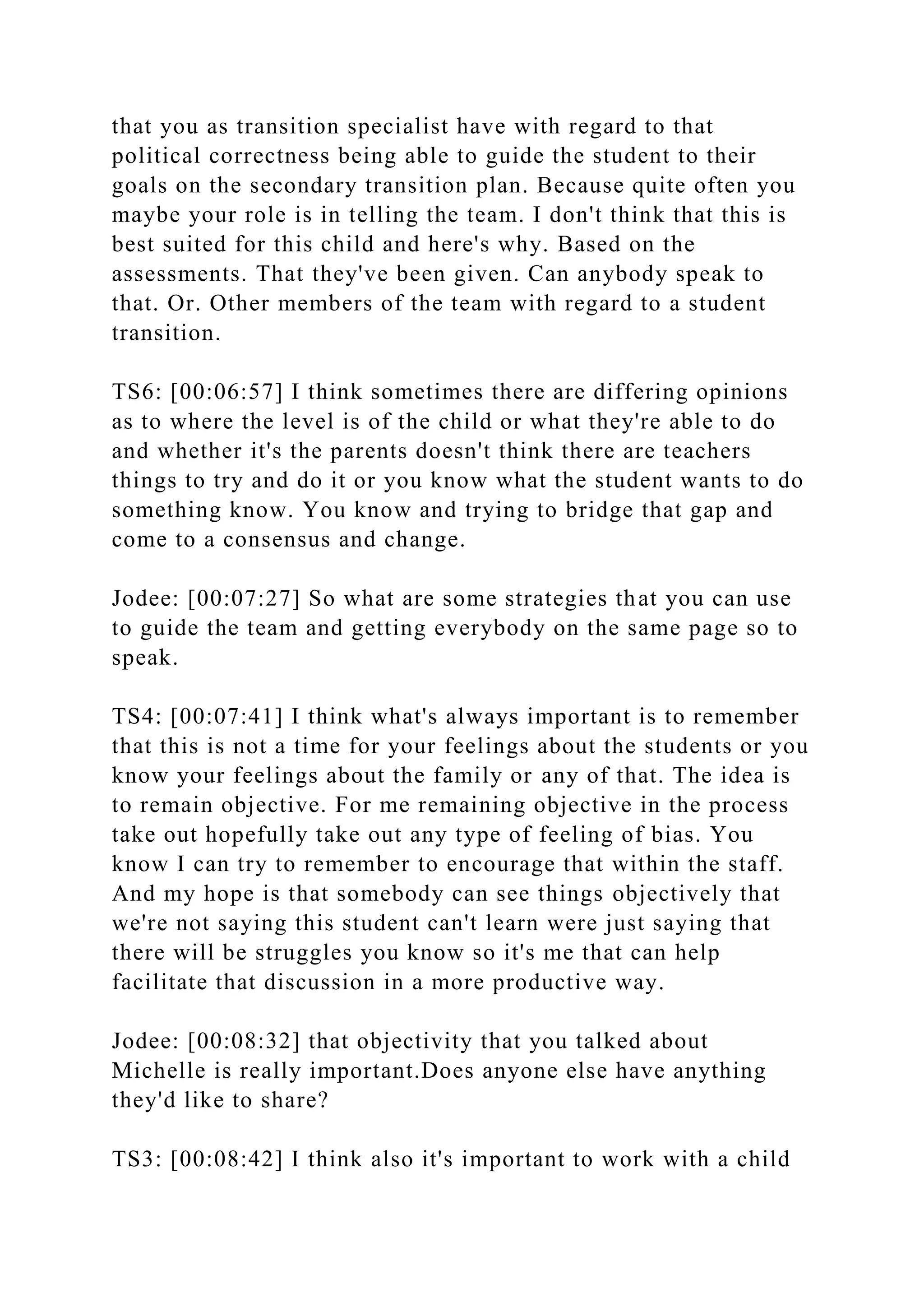 that you as transition specialist have with regard to that
political correctness being able to guide the student to their
goals on the secondary transition plan. Because quite often you
maybe your role is in telling the team. I don't think that this is
best suited for this child and here's why. Based on the
assessments. That they've been given. Can anybody speak to
that. Or. Other members of the team with regard to a student
transition.
TS6: [00:06:57] I think sometimes there are differing opinions
as to where the level is of the child or what they're able to do
and whether it's the parents doesn't think there are teachers
things to try and do it or you know what the student wants to do
something know. You know and trying to bridge that gap and
come to a consensus and change.
Jodee: [00:07:27] So what are some strategies that you can use
to guide the team and getting everybody on the same page so to
speak.
TS4: [00:07:41] I think what's always important is to remember
that this is not a time for your feelings about the students or you
know your feelings about the family or any of that. The idea is
to remain objective. For me remaining objective in the process
take out hopefully take out any type of feeling of bias. You
know I can try to remember to encourage that within the staff.
And my hope is that somebody can see things objectively that
we're not saying this student can't learn were just saying that
there will be struggles you know so it's me that can help
facilitate that discussion in a more productive way.
Jodee: [00:08:32] that objectivity that you talked about
Michelle is really important.Does anyone else have anything
they'd like to share?
TS3: [00:08:42] I think also it's important to work with a child
 
