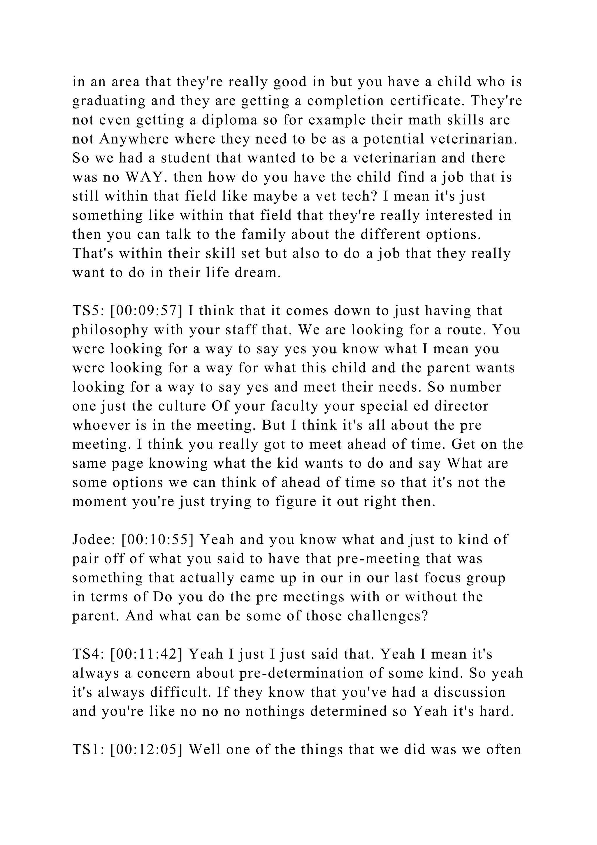 in an area that they're really good in but you have a child who is
graduating and they are getting a completion certificate. They're
not even getting a diploma so for example their math skills are
not Anywhere where they need to be as a potential veterinarian.
So we had a student that wanted to be a veterinarian and there
was no WAY. then how do you have the child find a job that is
still within that field like maybe a vet tech? I mean it's just
something like within that field that they're really interested in
then you can talk to the family about the different options.
That's within their skill set but also to do a job that they really
want to do in their life dream.
TS5: [00:09:57] I think that it comes down to just having that
philosophy with your staff that. We are looking for a route. You
were looking for a way to say yes you know what I mean you
were looking for a way for what this child and the parent wants
looking for a way to say yes and meet their needs. So number
one just the culture Of your faculty your special ed director
whoever is in the meeting. But I think it's all about the pre
meeting. I think you really got to meet ahead of time. Get on the
same page knowing what the kid wants to do and say What are
some options we can think of ahead of time so that it's not the
moment you're just trying to figure it out right then.
Jodee: [00:10:55] Yeah and you know what and just to kind of
pair off of what you said to have that pre-meeting that was
something that actually came up in our in our last focus group
in terms of Do you do the pre meetings with or without the
parent. And what can be some of those challenges?
TS4: [00:11:42] Yeah I just I just said that. Yeah I mean it's
always a concern about pre-determination of some kind. So yeah
it's always difficult. If they know that you've had a discussion
and you're like no no no nothings determined so Yeah it's hard.
TS1: [00:12:05] Well one of the things that we did was we often
 