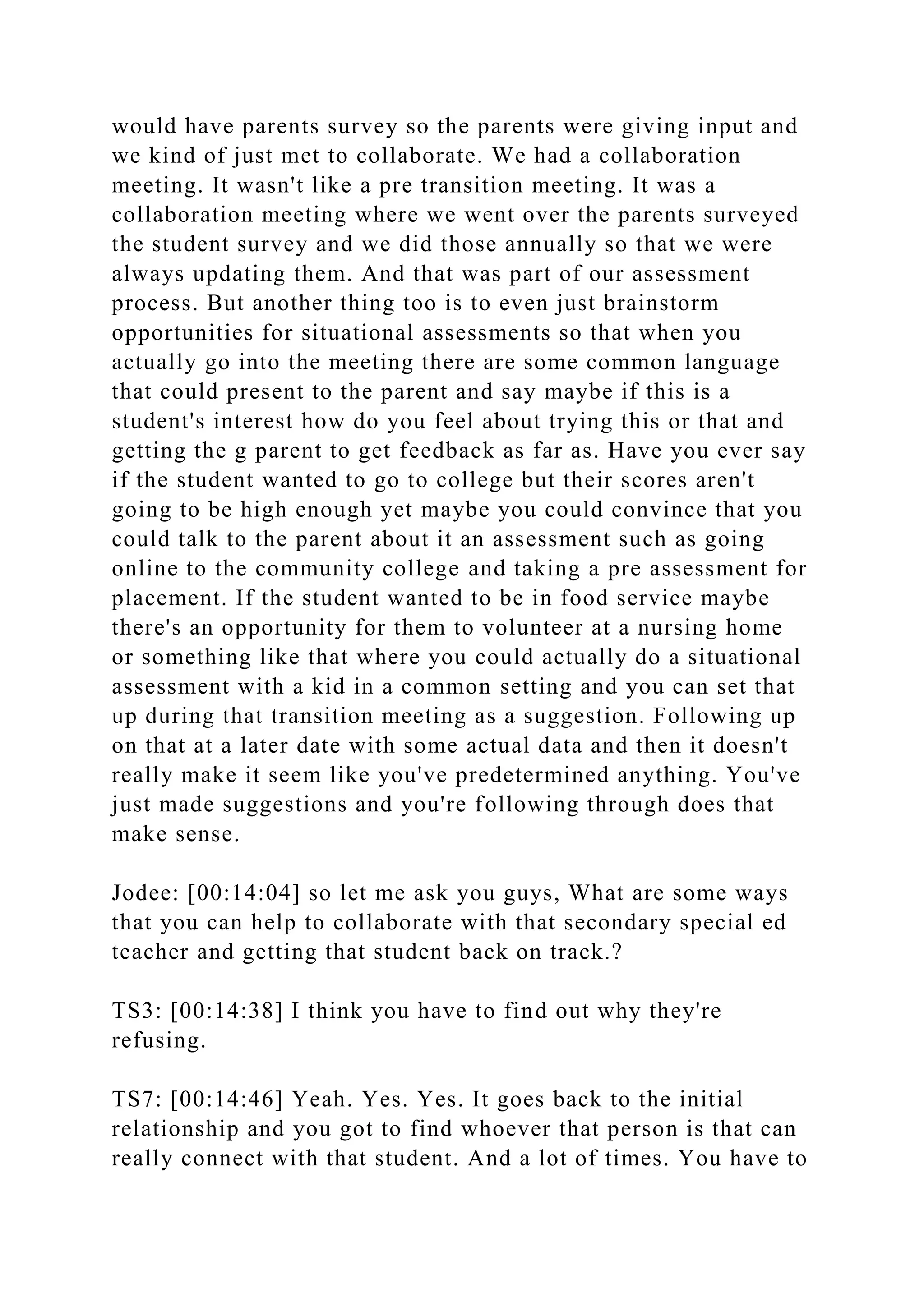 would have parents survey so the parents were giving input and
we kind of just met to collaborate. We had a collaboration
meeting. It wasn't like a pre transition meeting. It was a
collaboration meeting where we went over the parents surveyed
the student survey and we did those annually so that we were
always updating them. And that was part of our assessment
process. But another thing too is to even just brainstorm
opportunities for situational assessments so that when you
actually go into the meeting there are some common language
that could present to the parent and say maybe if this is a
student's interest how do you feel about trying this or that and
getting the g parent to get feedback as far as. Have you ever say
if the student wanted to go to college but their scores aren't
going to be high enough yet maybe you could convince that you
could talk to the parent about it an assessment such as going
online to the community college and taking a pre assessment for
placement. If the student wanted to be in food service maybe
there's an opportunity for them to volunteer at a nursing home
or something like that where you could actually do a situational
assessment with a kid in a common setting and you can set that
up during that transition meeting as a suggestion. Following up
on that at a later date with some actual data and then it doesn't
really make it seem like you've predetermined anything. You've
just made suggestions and you're following through does that
make sense.
Jodee: [00:14:04] so let me ask you guys, What are some ways
that you can help to collaborate with that secondary special ed
teacher and getting that student back on track.?
TS3: [00:14:38] I think you have to find out why they're
refusing.
TS7: [00:14:46] Yeah. Yes. Yes. It goes back to the initial
relationship and you got to find whoever that person is that can
really connect with that student. And a lot of times. You have to
 