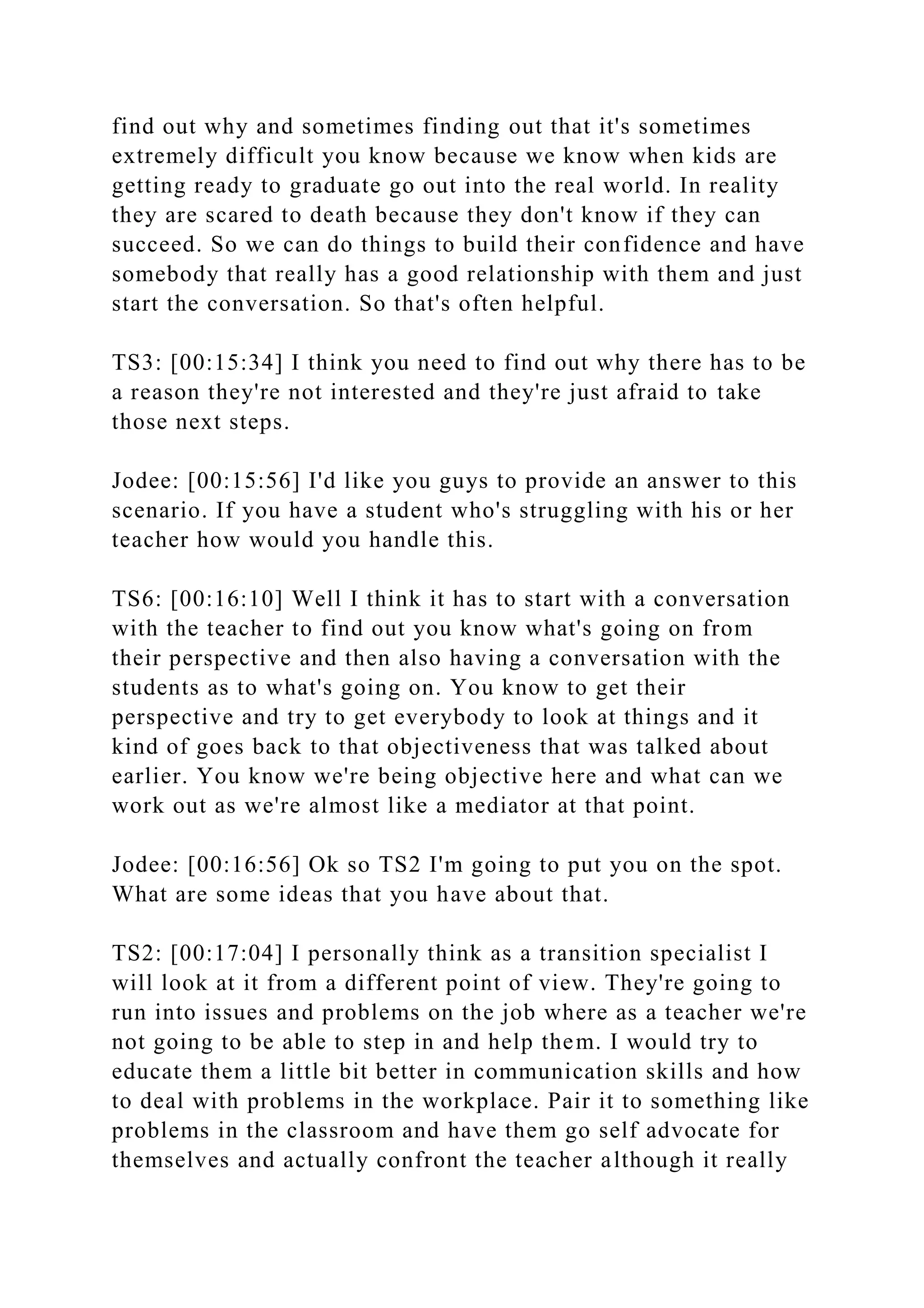 find out why and sometimes finding out that it's sometimes
extremely difficult you know because we know when kids are
getting ready to graduate go out into the real world. In reality
they are scared to death because they don't know if they can
succeed. So we can do things to build their confidence and have
somebody that really has a good relationship with them and just
start the conversation. So that's often helpful.
TS3: [00:15:34] I think you need to find out why there has to be
a reason they're not interested and they're just afraid to take
those next steps.
Jodee: [00:15:56] I'd like you guys to provide an answer to this
scenario. If you have a student who's struggling with his or her
teacher how would you handle this.
TS6: [00:16:10] Well I think it has to start with a conversation
with the teacher to find out you know what's going on from
their perspective and then also having a conversation with the
students as to what's going on. You know to get their
perspective and try to get everybody to look at things and it
kind of goes back to that objectiveness that was talked about
earlier. You know we're being objective here and what can we
work out as we're almost like a mediator at that point.
Jodee: [00:16:56] Ok so TS2 I'm going to put you on the spot.
What are some ideas that you have about that.
TS2: [00:17:04] I personally think as a transition specialist I
will look at it from a different point of view. They're going to
run into issues and problems on the job where as a teacher we're
not going to be able to step in and help them. I would try to
educate them a little bit better in communication skills and how
to deal with problems in the workplace. Pair it to something like
problems in the classroom and have them go self advocate for
themselves and actually confront the teacher although it really
 