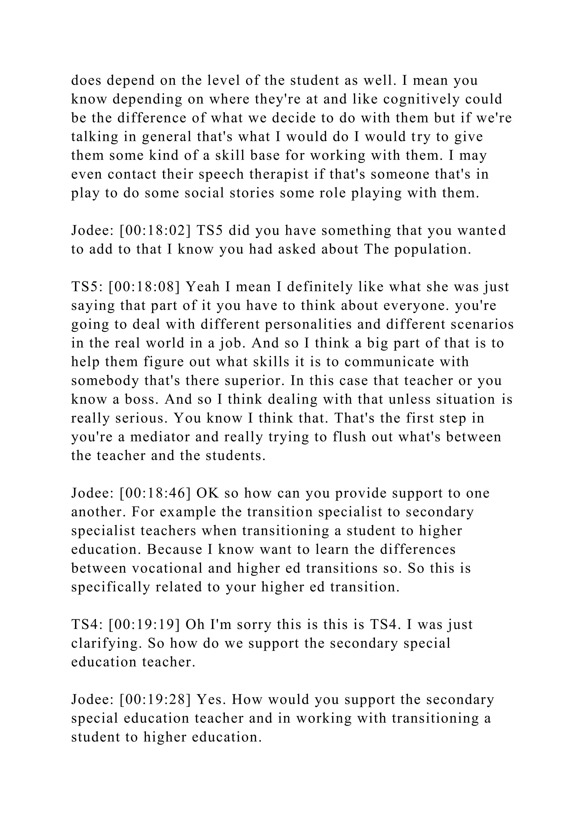does depend on the level of the student as well. I mean you
know depending on where they're at and like cognitively could
be the difference of what we decide to do with them but if we're
talking in general that's what I would do I would try to give
them some kind of a skill base for working with them. I may
even contact their speech therapist if that's someone that's in
play to do some social stories some role playing with them.
Jodee: [00:18:02] TS5 did you have something that you wanted
to add to that I know you had asked about The population.
TS5: [00:18:08] Yeah I mean I definitely like what she was just
saying that part of it you have to think about everyone. you're
going to deal with different personalities and different scenarios
in the real world in a job. And so I think a big part of that is to
help them figure out what skills it is to communicate with
somebody that's there superior. In this case that teacher or you
know a boss. And so I think dealing with that unless situation is
really serious. You know I think that. That's the first step in
you're a mediator and really trying to flush out what's between
the teacher and the students.
Jodee: [00:18:46] OK so how can you provide support to one
another. For example the transition specialist to secondary
specialist teachers when transitioning a student to higher
education. Because I know want to learn the differences
between vocational and higher ed transitions so. So this is
specifically related to your higher ed transition.
TS4: [00:19:19] Oh I'm sorry this is this is TS4. I was just
clarifying. So how do we support the secondary special
education teacher.
Jodee: [00:19:28] Yes. How would you support the secondary
special education teacher and in working with transitioning a
student to higher education.
 
