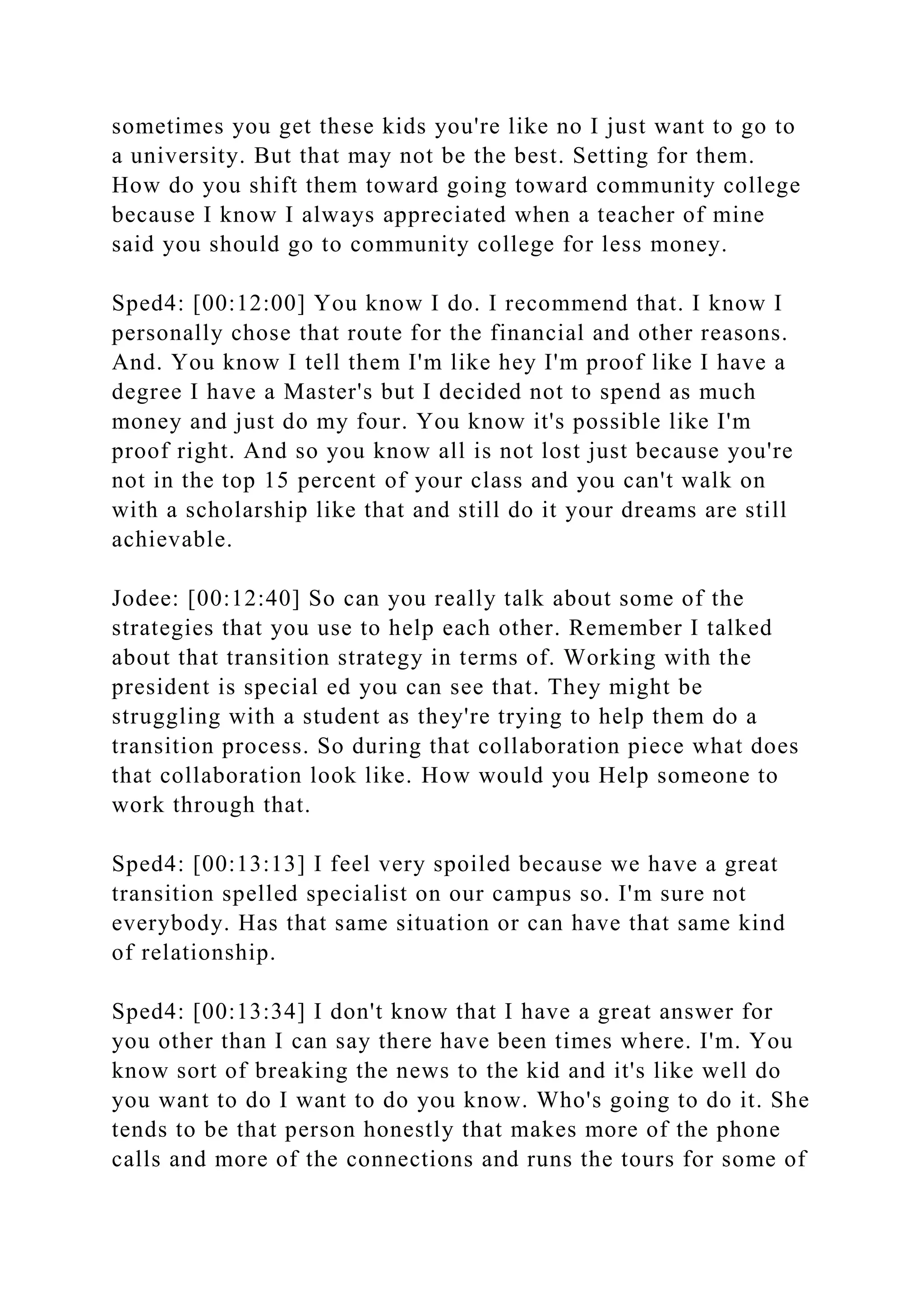 sometimes you get these kids you're like no I just want to go to
a university. But that may not be the best. Setting for them.
How do you shift them toward going toward community college
because I know I always appreciated when a teacher of mine
said you should go to community college for less money.
Sped4: [00:12:00] You know I do. I recommend that. I know I
personally chose that route for the financial and other reasons.
And. You know I tell them I'm like hey I'm proof like I have a
degree I have a Master's but I decided not to spend as much
money and just do my four. You know it's possible like I'm
proof right. And so you know all is not lost just because you're
not in the top 15 percent of your class and you can't walk on
with a scholarship like that and still do it your dreams are still
achievable.
Jodee: [00:12:40] So can you really talk about some of the
strategies that you use to help each other. Remember I talked
about that transition strategy in terms of. Working with the
president is special ed you can see that. They might be
struggling with a student as they're trying to help them do a
transition process. So during that collaboration piece what does
that collaboration look like. How would you Help someone to
work through that.
Sped4: [00:13:13] I feel very spoiled because we have a great
transition spelled specialist on our campus so. I'm sure not
everybody. Has that same situation or can have that same kind
of relationship.
Sped4: [00:13:34] I don't know that I have a great answer for
you other than I can say there have been times where. I'm. You
know sort of breaking the news to the kid and it's like well do
you want to do I want to do you know. Who's going to do it. She
tends to be that person honestly that makes more of the phone
calls and more of the connections and runs the tours for some of
 