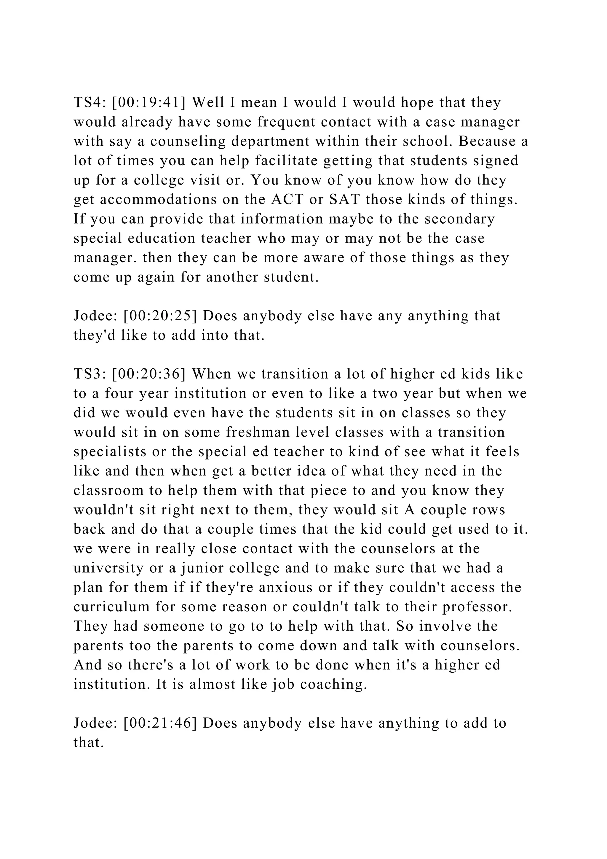 TS4: [00:19:41] Well I mean I would I would hope that they
would already have some frequent contact with a case manager
with say a counseling department within their school. Because a
lot of times you can help facilitate getting that students signed
up for a college visit or. You know of you know how do they
get accommodations on the ACT or SAT those kinds of things.
If you can provide that information maybe to the secondary
special education teacher who may or may not be the case
manager. then they can be more aware of those things as they
come up again for another student.
Jodee: [00:20:25] Does anybody else have any anything that
they'd like to add into that.
TS3: [00:20:36] When we transition a lot of higher ed kids like
to a four year institution or even to like a two year but when we
did we would even have the students sit in on classes so they
would sit in on some freshman level classes with a transition
specialists or the special ed teacher to kind of see what it feels
like and then when get a better idea of what they need in the
classroom to help them with that piece to and you know they
wouldn't sit right next to them, they would sit A couple rows
back and do that a couple times that the kid could get used to it.
we were in really close contact with the counselors at the
university or a junior college and to make sure that we had a
plan for them if if they're anxious or if they couldn't access the
curriculum for some reason or couldn't talk to their professor.
They had someone to go to to help with that. So involve the
parents too the parents to come down and talk with counselors.
And so there's a lot of work to be done when it's a higher ed
institution. It is almost like job coaching.
Jodee: [00:21:46] Does anybody else have anything to add to
that.
 