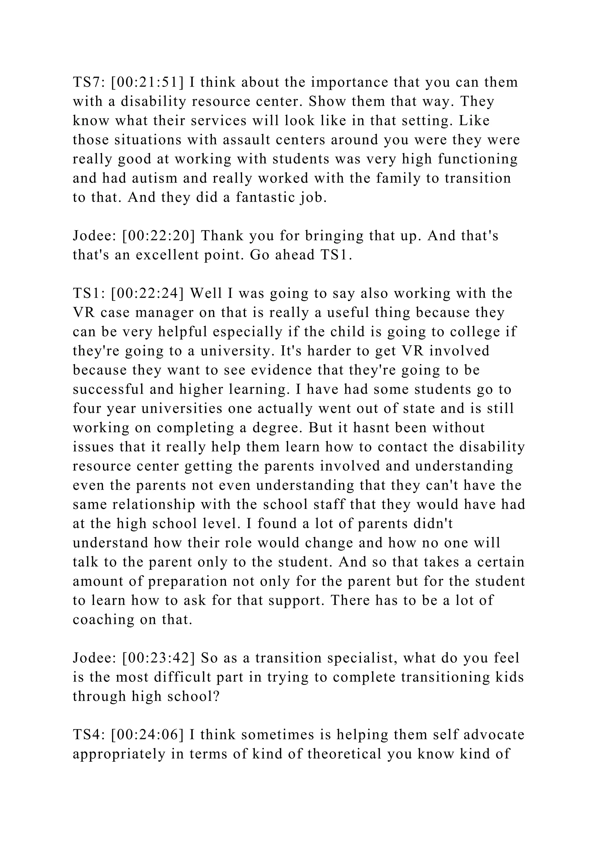 TS7: [00:21:51] I think about the importance that you can them
with a disability resource center. Show them that way. They
know what their services will look like in that setting. Like
those situations with assault centers around you were they were
really good at working with students was very high functioning
and had autism and really worked with the family to transition
to that. And they did a fantastic job.
Jodee: [00:22:20] Thank you for bringing that up. And that's
that's an excellent point. Go ahead TS1.
TS1: [00:22:24] Well I was going to say also working with the
VR case manager on that is really a useful thing because they
can be very helpful especially if the child is going to college if
they're going to a university. It's harder to get VR involved
because they want to see evidence that they're going to be
successful and higher learning. I have had some students go to
four year universities one actually went out of state and is still
working on completing a degree. But it hasnt been without
issues that it really help them learn how to contact the disability
resource center getting the parents involved and understanding
even the parents not even understanding that they can't have the
same relationship with the school staff that they would have had
at the high school level. I found a lot of parents didn't
understand how their role would change and how no one will
talk to the parent only to the student. And so that takes a certain
amount of preparation not only for the parent but for the student
to learn how to ask for that support. There has to be a lot of
coaching on that.
Jodee: [00:23:42] So as a transition specialist, what do you feel
is the most difficult part in trying to complete transitioning kids
through high school?
TS4: [00:24:06] I think sometimes is helping them self advocate
appropriately in terms of kind of theoretical you know kind of
 