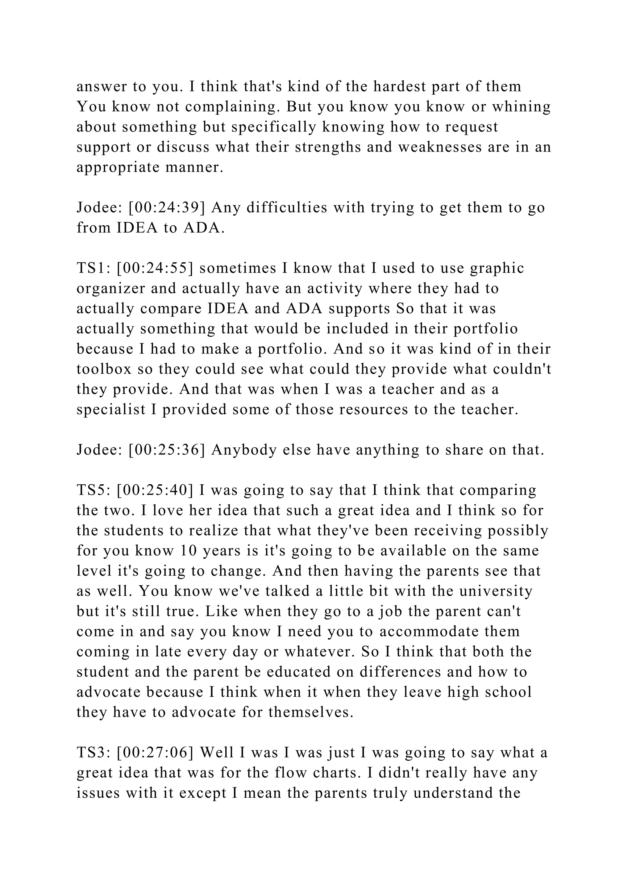 answer to you. I think that's kind of the hardest part of them
You know not complaining. But you know you know or whining
about something but specifically knowing how to request
support or discuss what their strengths and weaknesses are in an
appropriate manner.
Jodee: [00:24:39] Any difficulties with trying to get them to go
from IDEA to ADA.
TS1: [00:24:55] sometimes I know that I used to use graphic
organizer and actually have an activity where they had to
actually compare IDEA and ADA supports So that it was
actually something that would be included in their portfolio
because I had to make a portfolio. And so it was kind of in their
toolbox so they could see what could they provide what couldn't
they provide. And that was when I was a teacher and as a
specialist I provided some of those resources to the teacher.
Jodee: [00:25:36] Anybody else have anything to share on that.
TS5: [00:25:40] I was going to say that I think that comparing
the two. I love her idea that such a great idea and I think so for
the students to realize that what they've been receiving possibly
for you know 10 years is it's going to be available on the same
level it's going to change. And then having the parents see that
as well. You know we've talked a little bit with the university
but it's still true. Like when they go to a job the parent can't
come in and say you know I need you to accommodate them
coming in late every day or whatever. So I think that both the
student and the parent be educated on differences and how to
advocate because I think when it when they leave high school
they have to advocate for themselves.
TS3: [00:27:06] Well I was I was just I was going to say what a
great idea that was for the flow charts. I didn't really have any
issues with it except I mean the parents truly understand the
 
