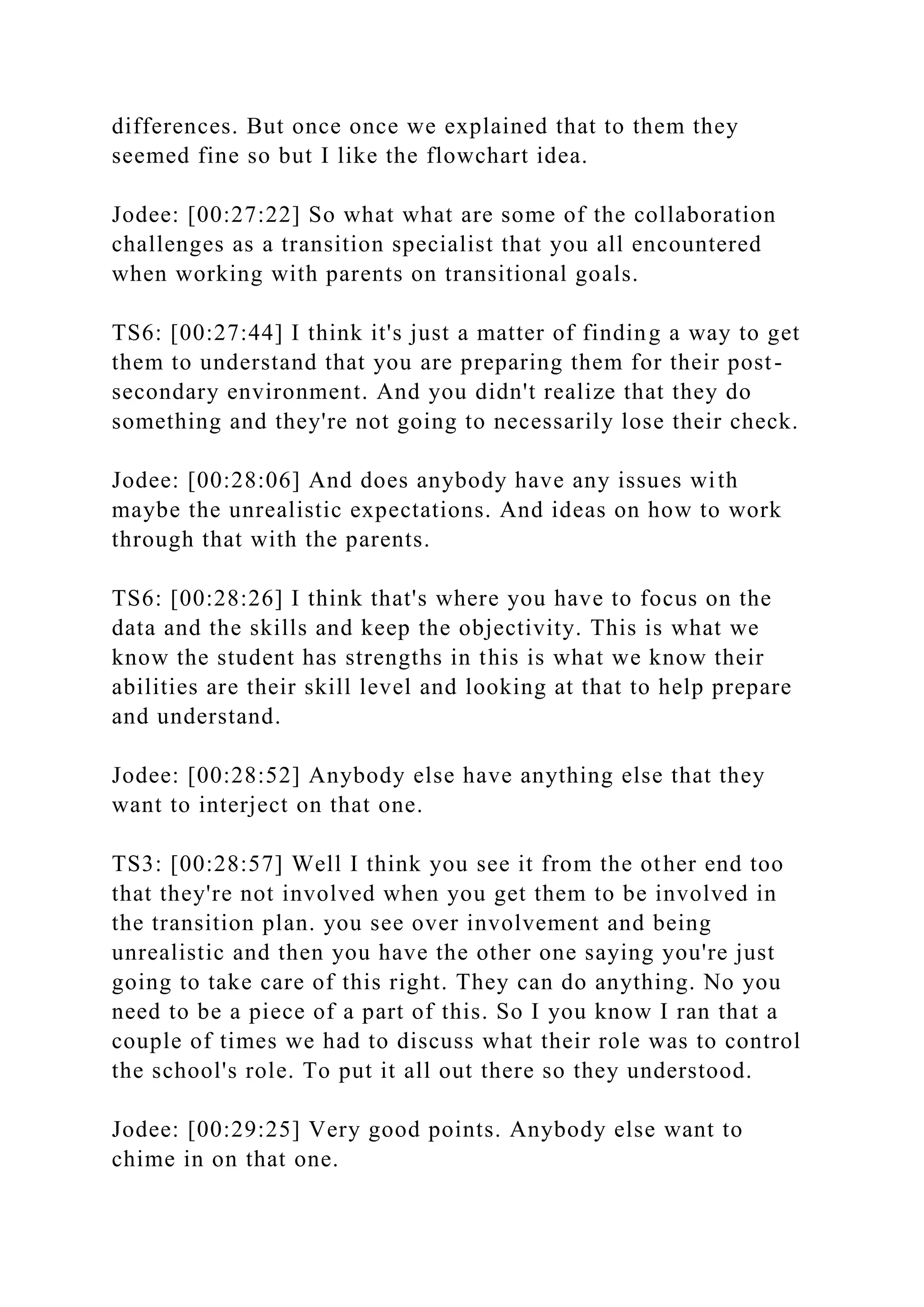differences. But once once we explained that to them they
seemed fine so but I like the flowchart idea.
Jodee: [00:27:22] So what what are some of the collaboration
challenges as a transition specialist that you all encountered
when working with parents on transitional goals.
TS6: [00:27:44] I think it's just a matter of finding a way to get
them to understand that you are preparing them for their post-
secondary environment. And you didn't realize that they do
something and they're not going to necessarily lose their check.
Jodee: [00:28:06] And does anybody have any issues with
maybe the unrealistic expectations. And ideas on how to work
through that with the parents.
TS6: [00:28:26] I think that's where you have to focus on the
data and the skills and keep the objectivity. This is what we
know the student has strengths in this is what we know their
abilities are their skill level and looking at that to help prepare
and understand.
Jodee: [00:28:52] Anybody else have anything else that they
want to interject on that one.
TS3: [00:28:57] Well I think you see it from the other end too
that they're not involved when you get them to be involved in
the transition plan. you see over involvement and being
unrealistic and then you have the other one saying you're just
going to take care of this right. They can do anything. No you
need to be a piece of a part of this. So I you know I ran that a
couple of times we had to discuss what their role was to control
the school's role. To put it all out there so they understood.
Jodee: [00:29:25] Very good points. Anybody else want to
chime in on that one.
 