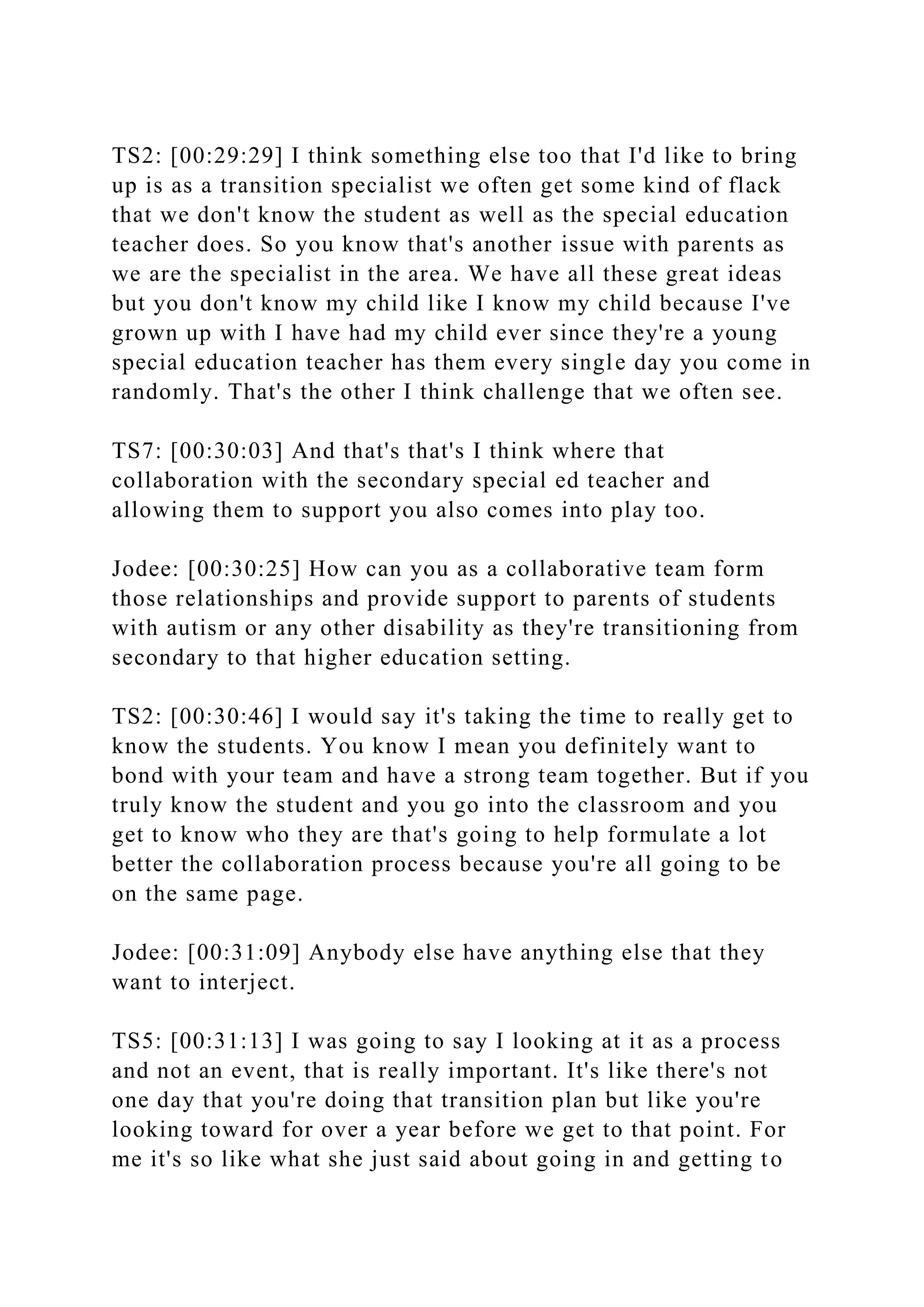 TS2: [00:29:29] I think something else too that I'd like to bring
up is as a transition specialist we often get some kind of flack
that we don't know the student as well as the special education
teacher does. So you know that's another issue with parents as
we are the specialist in the area. We have all these great ideas
but you don't know my child like I know my child because I've
grown up with I have had my child ever since they're a young
special education teacher has them every single day you come in
randomly. That's the other I think challenge that we often see.
TS7: [00:30:03] And that's that's I think where that
collaboration with the secondary special ed teacher and
allowing them to support you also comes into play too.
Jodee: [00:30:25] How can you as a collaborative team form
those relationships and provide support to parents of students
with autism or any other disability as they're transitioning from
secondary to that higher education setting.
TS2: [00:30:46] I would say it's taking the time to really get to
know the students. You know I mean you definitely want to
bond with your team and have a strong team together. But if you
truly know the student and you go into the classroom and you
get to know who they are that's going to help formulate a lot
better the collaboration process because you're all going to be
on the same page.
Jodee: [00:31:09] Anybody else have anything else that they
want to interject.
TS5: [00:31:13] I was going to say I looking at it as a process
and not an event, that is really important. It's like there's not
one day that you're doing that transition plan but like you're
looking toward for over a year before we get to that point. For
me it's so like what she just said about going in and getting to
 
