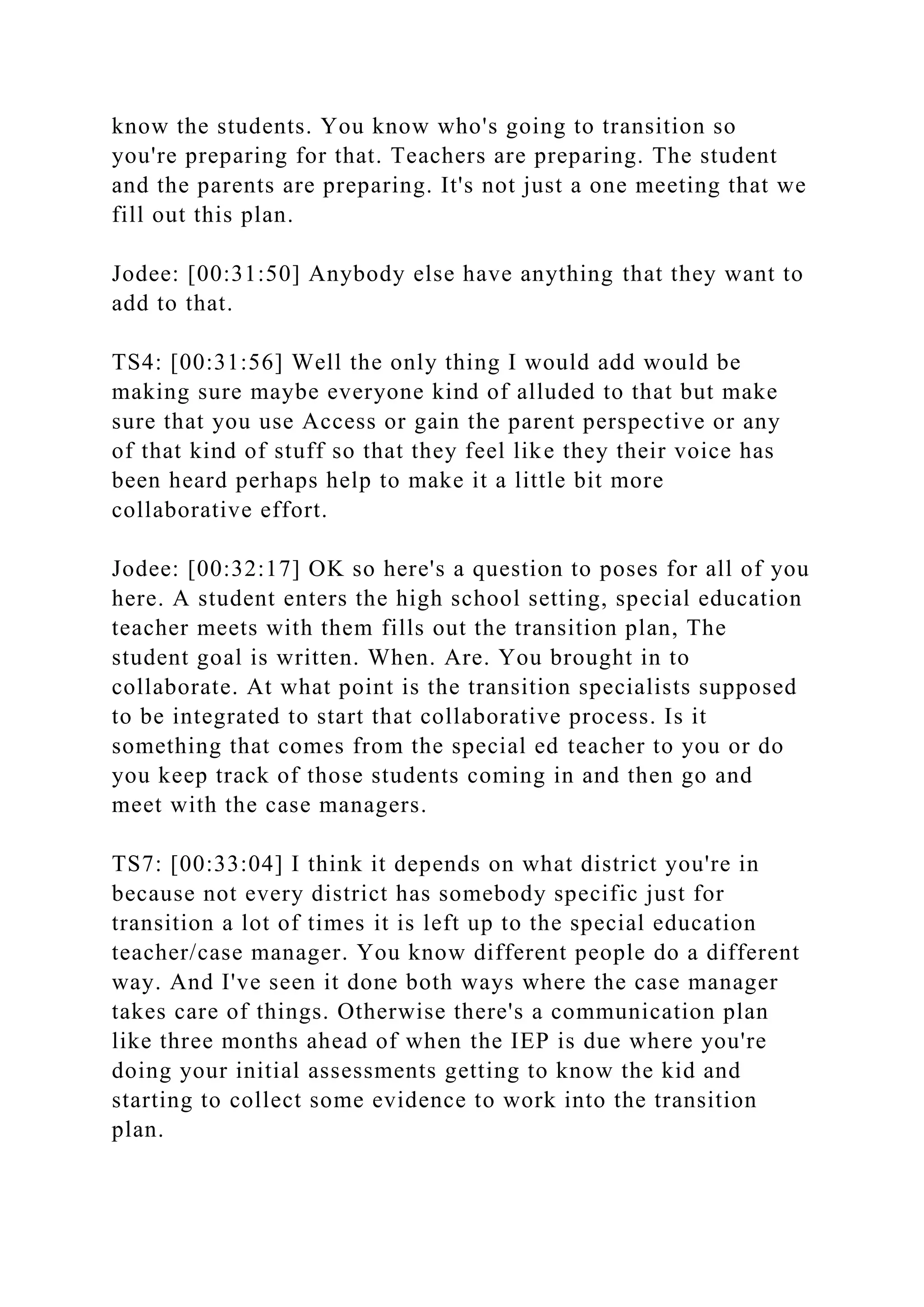 know the students. You know who's going to transition so
you're preparing for that. Teachers are preparing. The student
and the parents are preparing. It's not just a one meeting that we
fill out this plan.
Jodee: [00:31:50] Anybody else have anything that they want to
add to that.
TS4: [00:31:56] Well the only thing I would add would be
making sure maybe everyone kind of alluded to that but make
sure that you use Access or gain the parent perspective or any
of that kind of stuff so that they feel like they their voice has
been heard perhaps help to make it a little bit more
collaborative effort.
Jodee: [00:32:17] OK so here's a question to poses for all of you
here. A student enters the high school setting, special education
teacher meets with them fills out the transition plan, The
student goal is written. When. Are. You brought in to
collaborate. At what point is the transition specialists supposed
to be integrated to start that collaborative process. Is it
something that comes from the special ed teacher to you or do
you keep track of those students coming in and then go and
meet with the case managers.
TS7: [00:33:04] I think it depends on what district you're in
because not every district has somebody specific just for
transition a lot of times it is left up to the special education
teacher/case manager. You know different people do a different
way. And I've seen it done both ways where the case manager
takes care of things. Otherwise there's a communication plan
like three months ahead of when the IEP is due where you're
doing your initial assessments getting to know the kid and
starting to collect some evidence to work into the transition
plan.
 