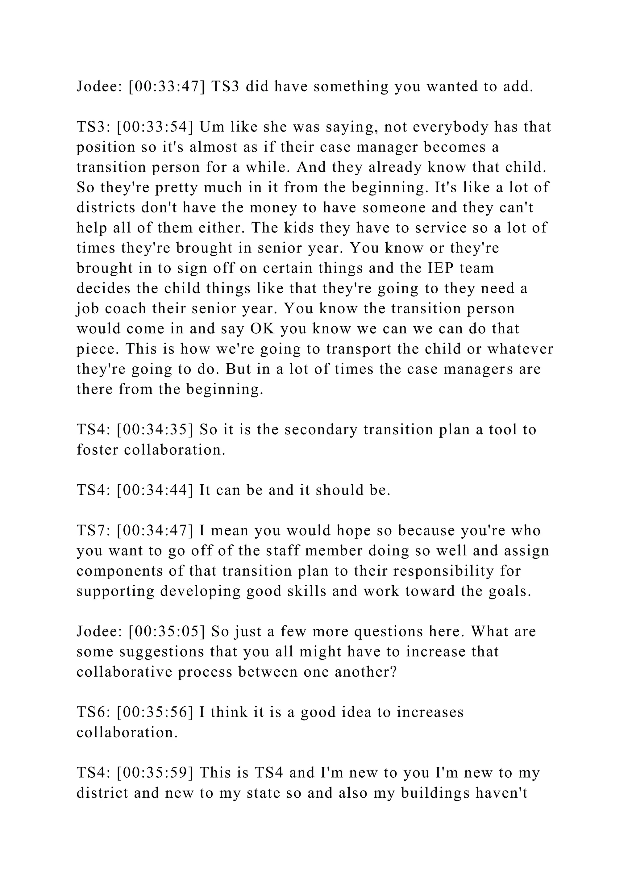 Jodee: [00:33:47] TS3 did have something you wanted to add.
TS3: [00:33:54] Um like she was saying, not everybody has that
position so it's almost as if their case manager becomes a
transition person for a while. And they already know that child.
So they're pretty much in it from the beginning. It's like a lot of
districts don't have the money to have someone and they can't
help all of them either. The kids they have to service so a lot of
times they're brought in senior year. You know or they're
brought in to sign off on certain things and the IEP team
decides the child things like that they're going to they need a
job coach their senior year. You know the transition person
would come in and say OK you know we can we can do that
piece. This is how we're going to transport the child or whatever
they're going to do. But in a lot of times the case managers are
there from the beginning.
TS4: [00:34:35] So it is the secondary transition plan a tool to
foster collaboration.
TS4: [00:34:44] It can be and it should be.
TS7: [00:34:47] I mean you would hope so because you're who
you want to go off of the staff member doing so well and assign
components of that transition plan to their responsibility for
supporting developing good skills and work toward the goals.
Jodee: [00:35:05] So just a few more questions here. What are
some suggestions that you all might have to increase that
collaborative process between one another?
TS6: [00:35:56] I think it is a good idea to increases
collaboration.
TS4: [00:35:59] This is TS4 and I'm new to you I'm new to my
district and new to my state so and also my buildings haven't
 