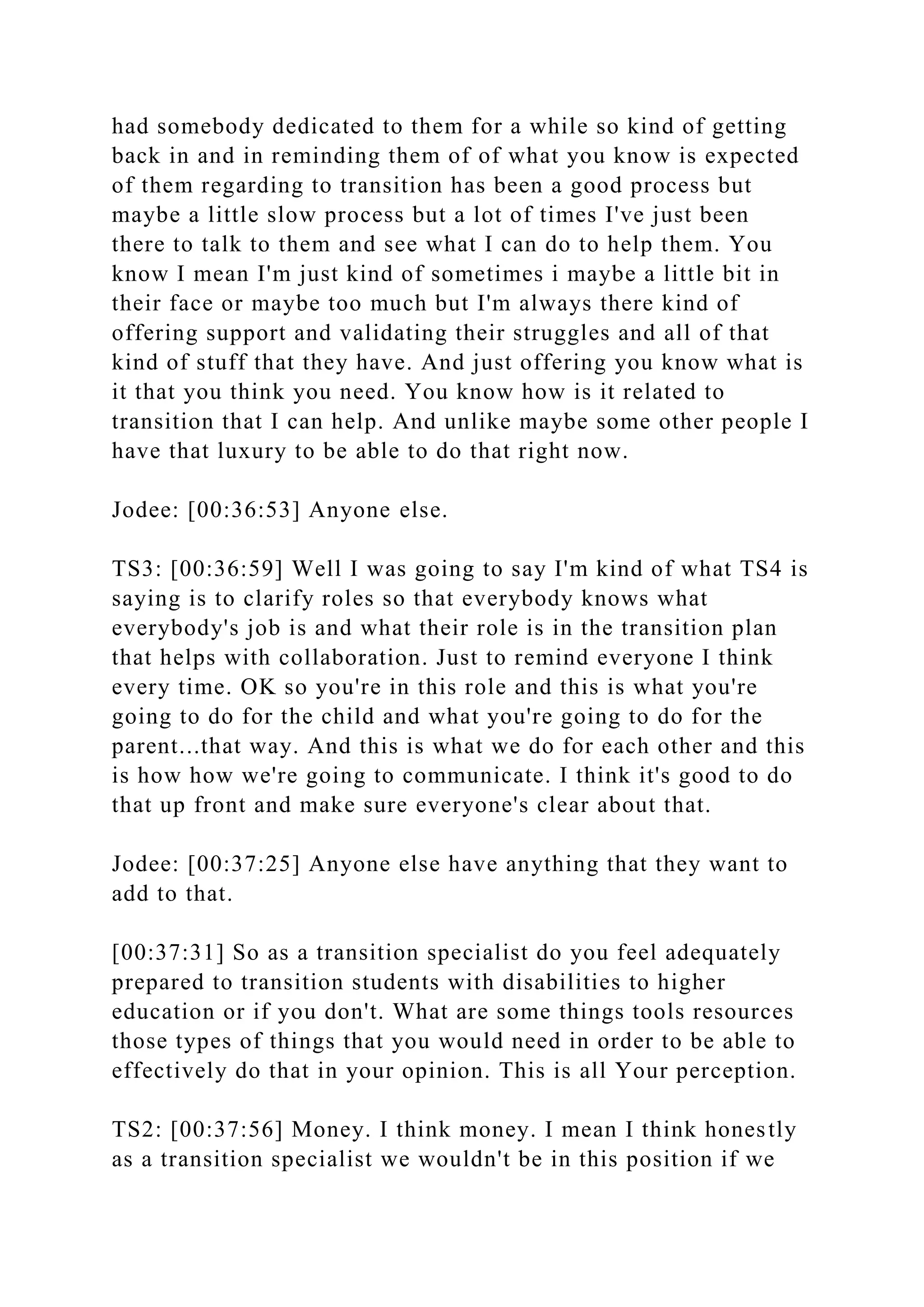 had somebody dedicated to them for a while so kind of getting
back in and in reminding them of of what you know is expected
of them regarding to transition has been a good process but
maybe a little slow process but a lot of times I've just been
there to talk to them and see what I can do to help them. You
know I mean I'm just kind of sometimes i maybe a little bit in
their face or maybe too much but I'm always there kind of
offering support and validating their struggles and all of that
kind of stuff that they have. And just offering you know what is
it that you think you need. You know how is it related to
transition that I can help. And unlike maybe some other people I
have that luxury to be able to do that right now.
Jodee: [00:36:53] Anyone else.
TS3: [00:36:59] Well I was going to say I'm kind of what TS4 is
saying is to clarify roles so that everybody knows what
everybody's job is and what their role is in the transition plan
that helps with collaboration. Just to remind everyone I think
every time. OK so you're in this role and this is what you're
going to do for the child and what you're going to do for the
parent...that way. And this is what we do for each other and this
is how how we're going to communicate. I think it's good to do
that up front and make sure everyone's clear about that.
Jodee: [00:37:25] Anyone else have anything that they want to
add to that.
[00:37:31] So as a transition specialist do you feel adequately
prepared to transition students with disabilities to higher
education or if you don't. What are some things tools resources
those types of things that you would need in order to be able to
effectively do that in your opinion. This is all Your perception.
TS2: [00:37:56] Money. I think money. I mean I think honestly
as a transition specialist we wouldn't be in this position if we
 